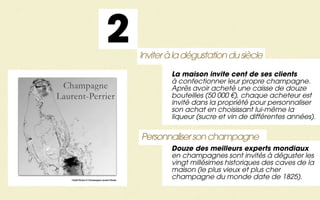 2            Inviter à la dégustation du siècle
                                                    La maison invite cent de ses clients
                                                    à confectionner leur propre champagne.
                                                    Après avoir acheté une caisse de douze
                                                    bouteilles (50 000 €), chaque acheteur est
                                                    invité dans la propriété pour personnaliser
                                                    son achat en choisissant lui-même la
                                                    liqueur (sucre et vin de différentes années).


                                            Personnaliser son champagne
                                                    Douze des meilleurs experts mondiaux
                                                    en champagnes sont invités à déguster les
                                                    vingt millésimes historiques des caves de la
                                                    maison (le plus vieux et plus cher
Crédit Photos © Champagne Laurent-Perrier
                                                    champagne du monde date de 1825).
 