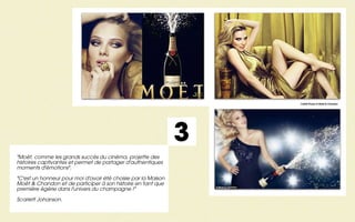 Crédit Photos © Moët & Chandon




                                                               3
"Moët, comme les grands succès du cinéma, projette des
histoires captivantes et permet de partager d'authentiques
moments d'émotions".

"C'est un honneur pour moi d'avoir été choisie par la Maison
Moët & Chandon et de participer à son histoire en tant que
première égérie dans l'univers du champagne !"

Scarlett Johanson.
 