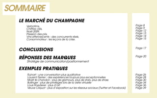 SOMMAIRE
  LE MARCHÉ DU CHAMPAGNE
    Verbatims,                                                                         Page 8
    Chiffres clés,                                                                     Page 9
    Noël 2009,                                                                         Page 12
    Pression des prix,                                                                 Page 13
    Vins effervescents : des concurrents réels,                                        Page 14
    Consommateur : les leçons de la crise.                                             Page 15


                                                                                       Page 17
  CONCLUSIONS
                                                                                       Page 20
  RÉPONSES DES MARQUES
     Stratégie de communication/positionnement

  EXEMPLES PRATIQUES
     Ruinart : une conversation plus qualitative                                       Page 26
     Laurent Perrier : des expériences toujours plus exceptionnelles                   Page 28
     Moët & Chandon : plus de glamours, plus de stars, plus de strass                  Page 30
     Bollinger : plus de privilèges lors de la visite virtuelle                        Page 34
     Louis Roederer : plus d’art                                                       Page 36
     Veuve Cliquot : plus d’exposition sur les réseaux sociaux (Twitter et Facebook)   Page 39
 