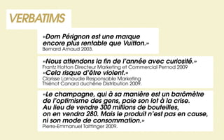 VERBATIMS
     «Dom Pérignon est une marque
     encore plus rentable que Vuitton.»
     Bernard Arnaud 2003.

     «Nous attendons la fin de l’année avec curiosité.»
     Frantz Hotton Directeur Marketing et Commercial Pernod 2009
     «Cela risque d’être violent.»
     Clarisse Larnaudie Responsable Marketing
     Thiénot Canard duchêne Distribution 2009.

     «Le champagne, qui à sa manière est un barômètre
     de l’optimisme des gens, paie son lot à la crise.
     Au lieu de vendre 300 millions de bouteilles,
     on en vendra 280. Mais le produit n’est pas en cause,
     ni son mode de consommation.»
     Pierre-Emmanuel Taittinger 2009.
 