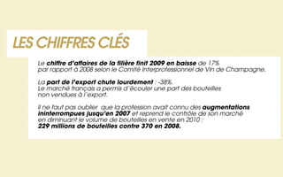LES CHIFFRES CLÉS
   Le chiffre d’affaires de la filière finit 2009 en baisse de 17%
   par rapport à 2008 selon le Comité Interprofessionnel de Vin de Champagne.

   La part de l’export chute lourdement : -38%.
   Le marché français a permis d’écouler une part des bouteilles
   non vendues à l’export.

   Il ne faut pas oublier que la profession avait connu des augmentations
   ininterrompues jusqu’en 2007 et reprend le contrôle de son marché
   en diminuant le volume de bouteilles en vente en 2010 :
   229 millions de bouteilles contre 370 en 2008.
 
