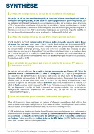 L’efficacité énergétique au coeur de la transition énergétique
Le projet de loi sur la transition énergétique française1
consacre un important volet à
l’efficacité énergétique (EE). L’UFE soutient cet engagement des pouvoirs publics, car
au-delà des bénéfices climatiques et économiques engendrés par la mise en place d’actions
d’EE, d’autres effets positifs non négligeables peuvent être obtenus : amélioration du confort
pour le consommateur, renouveau industriel grâce à la diffusion du progrès-technique et à
l’émergence de nouvelles filières (véhicules électriques par exemple), impacts positifs en
termes de santé publique grâce à une amélioration de la qualité de l’air, etc.
L’efficacité énergétique au coeur d’une stratégie bas carbone
L’UFE souligne qu’il est indispensable d’inscrire cette démarche dans le cadre d’une
stratégie bas carbone, ayant pour objectif premier la réduction des émissions de CO2.
Il en découle que la stratégie nationale à adopter n’est pas qu’une simple réduction de
la consommation d’énergie globale, mais une réduction sensible des énergies les plus
carbonées, au premier rang desquelles s’inscrivent les produits pétroliers et le charbon, dans
un contexte français où la production d’électricité est l’une des moins carbonées d’Europe,
grâce à un mix de production reposant à 90 % sur des technologies décarbonées (nucléaire,
hydraulique, autres EnR).
Une stratégie bas carbone qui cible en priorité le pétrole, 1ère
source
d’émissions de CO2
Le pétrole est actuellement la première énergie consommée en France (40 %) et la
première source d’émissions de CO2 liées à l’énergie (60 %). Le plus grand potentiel
de réduction de consommation d’énergies carbonées se situe dans le transport où
l’énergie utilisée est constituée à 92 % de produits pétroliers. Cependant, les actions à
réaliser dans ce secteur s’inscrivent dans un horizon de long terme. À court terme, il est
possible d’agir sur les émissions liées au bâtiment des secteurs résidentiel et tertiaire. En
effet, le fioul constitue encore aujourd’hui 19 % de l’énergie consommée pour le chauffage.
Or, les logements chauffés au fioul présentent, en grande majorité, des performances
énergétiques médiocres (déperdition de chaleur, etc), ce qui en fait de véritables
« passoires thermiques ».
Deux critères-clés pour accroître l’efficacité énergétique
Plus généralement, toute politique en matière d’efficacité énergétique doit intégrer les
contraintes économiques, budgétaires et financières actuelles, ce qui implique de rationaliser
chaque action afin d’obtenir le meilleur retour sur investissement possible.
L’UFE a réalisé une étude approfondie des différentes mesures réalisables pour réduire notre
consommation d’énergies carbonées, actions qui doivent être ciblées et priorisées selon
deux critères : la réduction d’émissions de CO2 obtenue et la rentabilité économique
de l’action. Etablir un critère du coût de la tonne de CO2 évitée (€/tCO2 évitée) permet de
combiner ces deux éléments indispensables.
1.
Projet de loi relatif à « la transition énergétique pour la croissance verte », adopté à l’Assemblée Nationale le 14 octobre 2014.
SYNTHÈSE
1
 