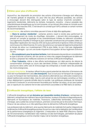 Cibler pour plus d’efficacité
Aujourd’hui, les dispositifs de promotion des actions d’économie d’énergie sont effectués
de manière globale et dispersée. Or, pour être les plus efficaces possibles, les actions
à encourager doivent être distinguées selon le type de secteur d’activité considéré :
logements résidentiels, bâtiments du tertiaire, transports, industrie : chacun possède des
caractéristiques énergétiques qui lui sont propres, et qui doivent être prises en compte avant
l’application de mesures d’EE. C’est devant ce constat que l’UFE a dressé un certain nombre
de recommandations.
A court terme, des actions concrètes peuvent d’ores et déjà être appliquées :
Dans le secteur résidentiel : certaines actions visant à rendre plus performant le
bâti (changement de mode de chauffage, rénovation…) doivent être encouragées, en
prenant en compte la typologie et les caractéristiques initiales du bâtiment considéré.
Les logements chauffés à l’énergie la plus carbonée constituent les principales cibles sur
lesquelles l’application de mesures d’EE est la plus pertinente d’après le critère climatique
comme pour le critère financier. En outre, les actions sur ces types de logements présentent
le temps de retour sur investissement (TRI) le plus faible, ce qui n’est pas négligeable
pour les ménages - qui ont une durée moyenne d’occupation de leur logement d’environ
15 ans.
En complément, pour le secteur tertiaire, il est nécessaire de prendre en considération
le type d’activité concerné, afin de cerner au mieux les usages énergétiques du bâtiment
et ainsi y proposer les meilleures solutions en termes d’efficacité énergétique.
Pour l’industrie, même si des efforts technologiques ont déjà permis de réduire la
consommation d’énergie au cours des dernières années, il demeure indispensable de
poursuivre dans cette voie et d’encourager les entreprises à investir dans les procédés
les moins énergivores.
A moyen-long terme, le secteur offrant le plus grand potentiel de réduction d’émissions de
CO2 est incontestablement celui des transports. Que ce soit pour le transport de voyageurs
ou pour le transport de marchandises, des solutions alternatives aux véhicules à essence ou
diesel traditionnels existent déjà, mais le coût actuel de ces technologies constitue un frein
à leur déploiement à grande échelle dans la société. Les politiques publiques de transport
se doivent d’instaurer un environnement favorable pour faciliter cet essor, ce qui peut passer
par un signal prix du carbone fort et des subventions accordées à la R&D dans ce secteur.
L’efficacité énergétique, l’affaire de tous
L’efficacité énergétique est un domaine qui rassemble nombre d’acteurs : entreprises du
bâtiment, entreprises de maîtrise d’œuvre (architectes, bureaux d’études et diagnostiqueurs),
fabricants et fournisseurs de matériels, financeurs, collectivités territoriales, fournisseurs
d’énergie, sans oublier les consommateurs, premiers concernés par la rénovation thermique.
Chacun de ses acteurs a un rôle spécifique dans la démarche d’efficacité énergétique.
Les professionnels du bâtiment, ainsi que les fabricants de matériels font partie intégrante de
la démarche d’efficacité énergétique puisqu’ils sont au cœur de la réalisation de l’amélioration
de la performance énergétique du logement. L’instauration du label RGE (Reconnu Garant
de l’Environnement), l’amélioration des matériaux et des technologies, permettent de placer
l’efficacité énergétique comme chantier majeur de la transition énergétique.
2
 