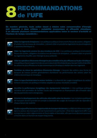 8	RECOMMANDATIONS 		
	de l’UFE
De manière générale, toute action visant à réduire notre consommation d’énergie
doit répondre à deux critères : rentabilité économique et efficacité climatique.
Il en découle plusieurs recommandations applicables selon le secteur d’activité et
l’horizon de temps considérés :
11
Cibler les logements énergivores : Les politiques publiques (instruments fiscaux de soutien, obligation
d’isolation lors de travaux de rénovation…) doivent cibler en priorité les logements les plus énergivores
(« passoires thermiques »).
22
Cibler les logements anciens les plus émetteurs de CO2 : Les politiques publiques (instruments
fiscaux de soutien, obligation d’isolation lors de travaux de rénovation…) doivent cibler en priorité
les logements chauffés avec l’énergie la plus carbonée.
33
Ciblerlesopérationsd’économied’énergielesplusrentablesetlesplusefficacessurleplanclimatique :
Unepolitiqued’accompagnementdesconsommateursdoitêtreélaboréepourleurpermettred’identifier
les actions les plus efficaces sur le plan économique et climatique à réaliser dans leur logement.
44
Combiner au mieux les opérations d’économie d’énergie : Associer des actions sous forme de
bouquet de travaux permet généralement d’améliorer les performances des actions selon les
critères économique et climatique.
55
Cibler le type d’activité dans le secteur tertiaire : La diversité des usages énergétiques du secteur
tertiaire nécessite une politique incitative adaptée au secteur d’activité considéré.
66
Accroître la performance énergétique des équipements industriels : Une politique publique
incitative doit permettre de faciliter l’accès des entreprises au financement afin d’investir dans
des équipements moins énergivores.
77
Orienter le développement des véhicules alternatifs selon les besoins : Les incitations publiques
de transport doivent prendre en compte la diversité des usages de transport afin de répondre à
chaque besoin de mobilité.
88
Etudieraujourd’huitouteslesopportunitésdutransportdedemain: LaR&Ddoitêtreencouragée
dans le secteur des transports et de l’automobile en particulier. L’État doit également offrir aux
entreprises un cadre réglementaire et fiscal stable et favorable, afin que leurs décisions puissent
s’inscrire dans un horizon de moyen-long terme.
4
 