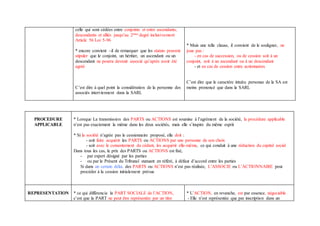 celle qui sont cédées entre conjoints et entre ascendants,
descendants et alliés jusqu’au 2ème degré inclusivement
Article 56 Loi 5-96
* encore convient –il de remarquer que les statuts peuvent
stipuler que le conjoint, un héritier, un ascendant ou un
descendant ne pourra devenir associé qu’après avoir été
agréé
C’est dire à quel point la considération de la personne des
associés interviennent dans la SARL
* Mais une telle clause, il convient de le souligner, ne
joue pas :
- en cas de succession, ou de cession soit à un
conjoint, soit à un ascendant ou à un descendant
- et en cas de cession entre actionnaires
C’est dire que le caractère intuitu personae de la SA est
moins prononcé que dans la SARL
PROCEDURE
APPLICABLE
* Lorsque La transmission des PARTS ou ACTIONS est soumise à l’agrément de la société, la procédure applicable
n’est pas exactement la même dans les deux sociétés, mais elle s’inspire du même esprit
* Si la société n’agrée pas le cessionnaire proposé, elle doit :
- soit faire acquérir les PARTS ou ACTIONS par une personne de son choix
- soit avec le consentement du cédant, les acquérir elle-même, ce qui conduit à une réduction du capital social
Dans tous les cas, le prix des PARTS ou ACTIONS est fixé,
- par expert désigné par les parties
- ou par le Présent du Tribunal statuant en référé, à défaut d’accord entre les parties
Si dans un certain délai, des PARTS ou ACTIONS n’est pas réalisée, L’ASSOCIE ou L’ACTIONNAIRE peut
procéder à la cession initialement prévue
REPRESENTATION * ce qui différencie la PART SOCIALE de l’ACTION,
c’est que la PART ne peut être représentée par un titre
* L’ACTION, en revanche, est par essence, négociable
- Elle n’est représentée que par inscription dans un
 