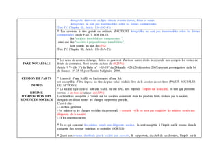 -lorsqu'elle intervient en ligne directe et entre époux, frères et sœurs.
-lorsqu'elles ne sont pas transmissibles selon les formes commerciales
Titre IV, Chapitre III, Article 136 (I-C-4°)
* Les cessions, à titre gratuit ou onéreux, d'ACTIONS lorsqu'elles ne sont pas transmissibles selon les formes
commerciales ou de PARTS SOCIALES
des "sociétés immobilières transparentes ",
ainsi que des "sociétés à prépondérance immobilière",
Sont soumis au taux de (5%)
Titre IV, Chapitre III, Article 136 (I-A-2°)
TAXE NOTARIALE
* Les actes de cession, échange, dation en paiement d'actions autres droits incorporels non compris les ventes de
fonds de commerce. Sont soumis au taux de (0,25 %)
Article 9 V- (B- 3°) du Dahir n° 1-05-197 du 24 kaada 1426 (26 décembre 2005) portant promulgation de la loi
de finances n° 35-05 pour l'année budgétaire 2006.
CESSION DE PARTS
IMPÖTS
REGIME
D’IMPOSITION DES
BENEFICES SOCIAUX
* L’associé d’une SARL ou l’actionnaire d’une SA
est susceptible d’être imposé au titre de plus-value réalisée lors de la cession de ses titres (PARTS SOCIALES
OU ACTIONS)
* La société (que celle-ci soit une SARL ou une SA), sera imposée l’Impôt sur la société, en tant que personne
morale, à un taux de unique de (35%)
Les bénéfices assujettis à l’impôt sur les sociétés consistent dans les produits bruts réalisés par la société,
desquels on déduit toutes les charges supportées par elle,
C'est-à-dire :
- Les frais généraux
- les salaires et les charges sociales du personnel, y compris –s’ils ne sont pas exagérés- les salaires versés aux
dirigeants de la société
- Et les amortissements
* En ce qui concerne les salaires versés aux dirigeants sociaux, ils sont assujettis à l’impôt sur le revenu dans la
catégorie des revenus salariaux et assimilés (IGR/RS)
* Quant aux revenus distribués par la société aux associés, ils supportent, du chef de ces derniers, l’impôt sur le
 