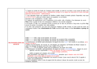 TRANSFORMATION DE
SOCIETE
* L’apport en société du Fonds de Commerce étant assimilé, au point de vue fiscal, à une cession de fonds, tous
LES BENEFICES REALISES PAR L’APPORTEUR JUSQU’A LA MISE EN SOCIETE ET NON ENCORE
IMPOSES DEVIENNENT IMPOSABLES.
* Cette imposition frappe non seulement les bénéfices réalisés depuis la dernière période d’imposition, mais aussi
LA PLUS-VALUE prise par le fonds depuis son acquisition ou sa création.
Survenant en fin d’exploitation, ces plus- values
Et s’agissant des immobilisions sert à l’exploitation de la société, celle ci bénéficie d’un abattement de, savoir :
Mais, il faut se garder de tirer des conséquences définitives de ce travail comparatif.
La loi fiscale, en effet, est si mouvante qu’elle ne permet pas de faire de prévisions à long terme et qu’elle oblige
souvent les parties à reconsidérer leur statut juridique.
C’est dans cette perspective que nous nous proposons d’indiquer qu’elles seraient, en l’état actuel des textes, les
conséquences fiscales d’une transformation de SARL en SA et vice versa et d’une Dissolution et partage de
société
SARL-----------SNC, exige accord unanime des associés
SARL-----------SCS, exige accord unanime des associés qui acceptent d’être commandités
SARL-----------SCA, exige accord unanime des associés qui acceptent d’être commandités
La transformation est décidée après présentation du rapport du ou des Caux C de la société, le cas échéant, sur la
situation de celle-ci.
A défaut d’accord unanime des associés, ils sont désignés par ordonnance du Président du tribunal statuant en
référé, à la demande du gérant ou de l’un d’eux. Article 87 Loi 5-96
SARL-----------SA, à la majorité requise pour la modification des statuts de la SARL
La transformation est décidée, après présentation du rapport du ou des C à la transformation, chargés de, savoir :
- apprécier sous leur responsabilité la valeur des éléments de l’actif et du passif de la société
et des avantages particuliers,
- établir un rapport sur la situation de la société
après présentation d’un rapport du C à la transformation attestation que la situation nette de la SARL
transformée est au moins égale au montant de son capital.
Il est tenu au siège social à la disposition des associés au moins 8 jours avant la date de l’AG E appelée à
statuer sur la transformation
en cas de consultation écrite, le texte du rapport doit être adressé à chacun des associés et joint au texte des
résolutions proposées
 