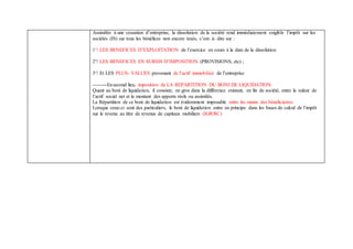 Assimilée à une cessation d’entreprise, la dissolution de la société rend immédiatement exigible l’impôt sur les
sociétés (IS) sur tous les bénéfices non encore taxés, c’est- à- dire sur :
1°/ LES BENEFICES D’EXPLOITATION de l’exercice en cours à la date de la dissolution
2°/ LES BENEFICES EN SURSIS D’IMPOSITION (PROVISIONS, etc) ;
3°/ Et LES PLUS- VALUES provenant de l’actif immobilisé de l’entreprise
--------Ensecond lieu, imposition de LA REPARTITION DU BONI DE LIQUIDATION.
Quant au boni de liquidation, il consiste, en gros dans la différence existant, en fin de société, entre la valeur de
l’actif social net et le montant des apports réels ou assimilés.
La Répartition de ce boni de liquidation est évidemment imposable entre les mains des bénéficiaires.
Lorsque ceux-ci sont des particuliers, le boni de liquidation entre en principe dans les bases de calcul de l’impôt
sur le revenu au titre de revenus de capitaux mobiliers (IGR/RC)
 
