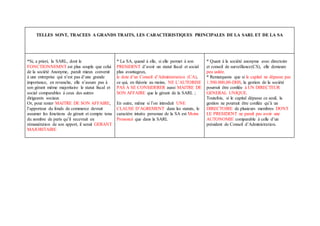 TELLES SONT, TRACEES A GRANDS TRAITS, LES CARACTERISTIQUES PRINCIPALES DE LA SARL ET DE LA SA
*Si, a priori, la SARL, dont le
FONCTIONNEMNT est plus souple que celui
de la société Anonyme, paraît mieux convenir
à une entreprise qui n’est pas d’une grande
importance, en revanche, elle n’assure pas à
son gérant même majoritaire le statut fiscal et
social comparables à ceux des autres
dirigeants sociaux
Or, pour rester MAITRE DE SON AFFAIRE,
l’apporteur du fonds de commerce devrait
assumer les fonctions de gérant et compte tenu
du nombre de parts qu’il recevrait en
rémunération de son apport, il serait GERANT
MAJORITAIRE
* La SA, quand à elle, si elle permet à son
PRESIDENT d’avoir un statut fiscal et social
plus avantageux,
le dote d’un Conseil d’Administration (CA),
ce qui, en théorie au moins, NE L’AUTORISE
PAS A SE CONSIDERER aussi MAITRE DE
SON AFFAIRE que le gérant de la SARL ;
En outre, même si l’on introduit UNE
CLAUSE D’AGREMENT dans les statuts, le
caractère intuitu personae de la SA est Moins
Prononcé que dans la SARL
* Quant à la société anonyme avec directoire
et conseil de surveillance(CS), elle demeure
peu usitée.
* Remarquons que si le capital ne dépasse pas
1.500.000,00-DHS, la gestion de la société
pourrait être confiée à UN DIRECTEUR
GENERAL UNIQUE.
Toutefois, si le capital dépasse ce seuil, la
gestion ne pourrait être confiée qu’à un
DIRECTOIRE de plusieurs membres DONT
LE PRESIDENT ne paraît pas avoir une
AUTONOMIE comparable à celle d’un
président de Conseil d’Administration.
 