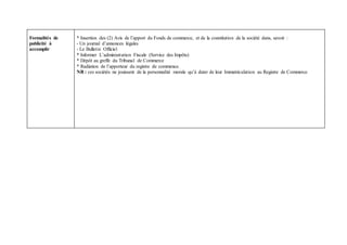 Formalités de
publicité à
accomplir
* Insertion des (2) Avis de l’apport du Fonds de commerce, et de la constitution de la société dans, savoir :
- Un journal d’annonces légales
- Le Bulletin Officiel
* Informer L’administration Fiscale (Service des Impôts)
* Dépôt au greffe du Tribunal de Commerce
* Radiation de l’apporteur du registre de commence.
NB : ces sociétés ne jouissent de la personnalité morale qu’à dater de leur Immatriculation au Registre de Commerce
 