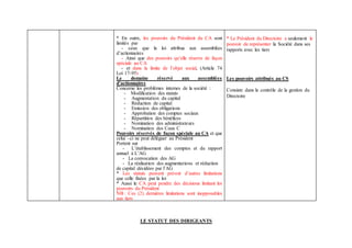 * En outre, les pouvoirs du Président du CA sont
limités par
- ceux que la loi attribue aux assemblées
d’actionnaires
- Ainsi que des pouvoirs qu’elle réserve de façon
spéciale au CA
- et dans la limite de l’objet social, (Article 74
Loi 17-95)
Le domaine réservé aux assemblées
d’actionnaires
Concerne les problèmes internes de la société :
- Modification des statuts
- Augmentation du capital
- Réduction de capital
- Emission des obligations
- Approbation des comptes sociaux
- Répartition des bénéfices
- Nomination des administrateurs
- Nomination des Caux C
Pouvoirs réservés de façon spéciale au CA et que
celui –ci ne peut déléguer au Président
Portent sur
- L’établissement des comptes et du rapport
annuel à L’AG
- La convocation des AG
- La réalisation des augmentations et réduction
de capital décidées par l’AG
* Les statuts peuvent prévoir d’autres limitations
que celle fixées par la loi
* Aussi le CA peut pendre des décisions limitant les
pouvoirs du Président
NB : Ces (2) dernières limitations sont inopposables
aux tiers
* Le Président du Directoire a seulement le
pouvoir de représenter la Société dans ses
rapports avec les tiers
Les pouvoirs attribués au CS
Consiste dans le contrôle de la gestion du
Directoire
LE STATUT DES DIRIGEANTS
 