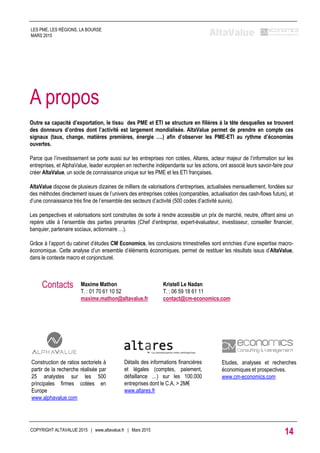 Outre sa capacité d’exportation, le tissu des PME et ETI se structure en filières à la tête desquelles se trouvent
des donneurs d’ordres dont l’activité est largement mondialisée. AltaValue permet de prendre en compte ces
signaux (taux, change, matières premières, énergie ….) afin d’observer les PME-ETI au rythme d’économies
ouvertes.
Parce que l’investissement se porte aussi sur les entreprises non cotées, Altares, acteur majeur de l’information sur les
entreprises, et AlphaValue, leader européen en recherche indépendante sur les actions, ont associé leurs savoir-faire pour
créer AltaValue, un socle de connaissance unique sur les PME et les ETI françaises.
AltaValue dispose de plusieurs dizaines de milliers de valorisations d’entreprises, actualisées mensuellement, fondées sur
des méthodes directement issues de l’univers des entreprises cotées (comparables, actualisation des cash-flows futurs), et
d’une connaissance très fine de l’ensemble des secteurs d’activité (500 codes d’activité suivis).
Les perspectives et valorisations sont construites de sorte à rendre accessible un prix de marché, neutre, offrant ainsi un
repère utile à l’ensemble des parties prenantes (Chef d’entreprise, expert-évaluateur, investisseur, conseiller financier,
banquier, partenaire sociaux, actionnaire …).
Grâce à l’apport du cabinet d’études CM Economics, les conclusions trimestrielles sont enrichies d’une expertise macro-
économique. Cette analyse d’un ensemble d’éléments économiques, permet de restituer les résultats issus d’AltaValue,
dans le contexte macro et conjoncturel.
A propos
Maxime Mathon
T. : 01 70 61 10 52
maxime.mathon@altavalue.fr
Contacts Kristell Le Nadan
T. : 06 59 18 61 11
contact@cm-economics.com
Détails des informations financières
et légales (comptes, paiement,
défaillance …) sur les 100.000
entreprises dont le C.A. > 2M€
www.altares.fr
Construction de ratios sectoriels à
partir de la recherche réalisée par
25 analystes sur les 500
principales firmes cotées en
Europe
www.alphavalue.com
Etudes, analyses et recherches
économiques et prospectives.
www.cm-economics.com
COPYRIGHT ALTAVALUE 2015 | www.altavalue.fr | Mars 2015
14
LES PME, LES RÉGIONS, LA BOURSE
MARS 2015
 