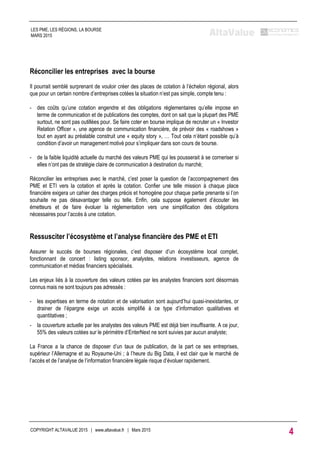 Réconcilier les entreprises avec la bourse
Il pourrait semblé surprenant de vouloir créer des places de cotation à l’échelon régional, alors
que pour un certain nombre d’entreprises cotées la situation n’est pas simple, compte tenu :
- des coûts qu’une cotation engendre et des obligations réglementaires qu’elle impose en
terme de communication et de publications des comptes, dont on sait que la plupart des PME
surtout, ne sont pas outillées pour. Se faire coter en bourse implique de recruter un « Investor
Relation Officer », une agence de communication financière, de prévoir des « roadshows »
tout en ayant au préalable construit une « equity story », … Tout cela n’étant possible qu’à
condition d’avoir un management motivé pour s’impliquer dans son cours de bourse.
- de la faible liquidité actuelle du marché des valeurs PME qui les pousserait à se corneriser si
elles n’ont pas de stratégie claire de communication à destination du marché;
Réconcilier les entreprises avec le marché, c’est poser la question de l’accompagnement des
PME et ETI vers la cotation et après la cotation. Confier une telle mission à chaque place
financière exigera un cahier des charges précis et homogène pour chaque partie prenante si l’on
souhaite ne pas désavantager telle ou telle. Enfin, cela suppose également d’écouter les
émetteurs et de faire évoluer la réglementation vers une simplification des obligations
nécessaires pour l’accès à une cotation.
Ressusciter l’écosystème et l’analyse financière des PME et ETI
Assurer le succès de bourses régionales, c’est disposer d’un écosystème local complet,
fonctionnant de concert : listing sponsor, analystes, relations investisseurs, agence de
communication et médias financiers spécialisés.
Les enjeux liés à la couverture des valeurs cotées par les analystes financiers sont désormais
connus mais ne sont toujours pas adressés :
- les expertises en terme de notation et de valorisation sont aujourd’hui quasi-inexistantes, or
drainer de l’épargne exige un accès simplifié à ce type d’information qualitatives et
quantitatives ;
- la couverture actuelle par les analystes des valeurs PME est déjà bien insuffisante. A ce jour,
55% des valeurs cotées sur le périmètre d’EnterNext ne sont suivies par aucun analyste;
La France a la chance de disposer d’un taux de publication, de la part ce ses entreprises,
supérieur l’Allemagne et au Royaume-Uni ; à l’heure du Big Data, il est clair que le marché de
l’accès et de l’analyse de l’information financière légale risque d’évoluer rapidement.
COPYRIGHT ALTAVALUE 2015 | www.altavalue.fr | Mars 2015
4
LES PME, LES RÉGIONS, LA BOURSE
MARS 2015
 