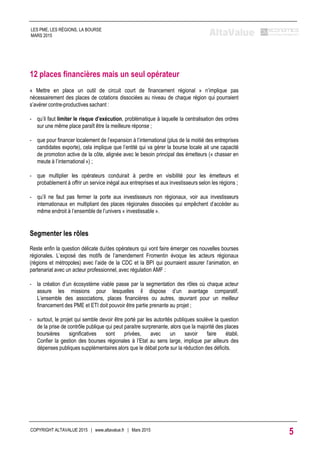 12 places financières mais un seul opérateur
« Mettre en place un outil de circuit court de financement régional » n’implique pas
nécessairement des places de cotations dissociées au niveau de chaque région qui pourraient
s’avérer contre-productives sachant :
- qu’il faut limiter le risque d’exécution, problématique à laquelle la centralisation des ordres
sur une même place paraît être la meilleure réponse ;
- que pour financer localement de l’expansion à l’international (plus de la moitié des entreprises
candidates exporte), cela implique que l’entité qui va gérer la bourse locale ait une capacité
de promotion active de la côte, alignée avec le besoin principal des émetteurs (« chasser en
meute à l’international ») ;
- que multiplier les opérateurs conduirait à perdre en visibilité pour les émetteurs et
probablement à offrir un service inégal aux entreprises et aux investisseurs selon les régions ;
- qu’il ne faut pas fermer la porte aux investisseurs non régionaux, voir aux investisseurs
internationaux en multipliant des places régionales dissociées qui empêchent d’accéder au
même endroit à l’ensemble de l’univers « investissable ».
Segmenter les rôles
Reste enfin la question délicate du/des opérateurs qui vont faire émerger ces nouvelles bourses
régionales. L’exposé des motifs de l’amendement Fromentin évoque les acteurs régionaux
(régions et métropoles) avec l’aide de la CDC et la BPI qui pourraient assurer l’animation, en
partenariat avec un acteur professionnel, avec régulation AMF :
- la création d’un écosystème viable passe par la segmentation des rôles où chaque acteur
assure les missions pour lesquelles il dispose d’un avantage comparatif.
L’ensemble des associations, places financières ou autres, œuvrant pour un meilleur
financement des PME et ETI doit pouvoir être partie prenante au projet ;
- surtout, le projet qui semble devoir être porté par les autorités publiques soulève la question
de la prise de contrôle publique qui peut paraitre surprenante, alors que la majorité des places
boursières significatives sont privées, avec un savoir faire établi.
Confier la gestion des bourses régionales à l’Etat au sens large, implique par ailleurs des
dépenses publiques supplémentaires alors que le débat porte sur la réduction des déficits.
COPYRIGHT ALTAVALUE 2015 | www.altavalue.fr | Mars 2015
5
LES PME, LES RÉGIONS, LA BOURSE
MARS 2015
 