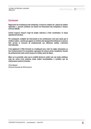 COPYRIGHT ALTAVALUE 2015 | www.altavalue.fr | Mars 2015
6
LES PME, LES RÉGIONS, LA BOURSE
MARS 2015
Conclusion
Rapprocher les investisseurs des entreprises, à travers la création de « places de cotation
régionales », pourrait contribuer aux besoin de financement des entreprises à hauteur
d’environ 50md€.
Comme toujours lorsqu’il s’agit de projets nationaux à forte coordination, le risque
opérationnel est élevé.
Par conséquent, multiplier les intervenants et les architectures n’est sans doute pas la
meilleure option ; sachant que gagner la confiance des épargnant/investisseurs ne peut se
faire qu’avec le concours de professionnels aux références solides, c’est-à-dire
internationales.
C’est également à l’Etat d’investir en s’impliquant pour créer les règles nécessaires au
bon fonctionnement d’un écosystème regroupant les acteurs privés compétents. Ecouter
les professionnels reste comme toujours le meilleur point de départ.
Miser sur la proximité, alors que la mobilité devient le maître mot, est certes ambitieux
mais les vertus d’une présence locale restent incontestables, à condition que les
interlocuteurs soient à la hauteur.
Chloé Magnier
Directrice Associée de CM Economics
 