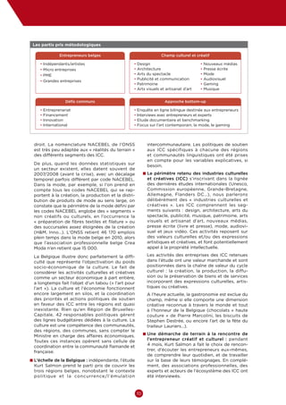 Culture  Economie
Enjeux et opportunités pour les entrepreneurs culturels et créatifs en Belgique




• Les partis pris métodologiques
  

                 Entrepreneurs belges                              Champ culturel et créatif

     • ndépendants/artistes
       I                                          •  esign
                                                    D                                  •  ouveaux médias
                                                                                         N
     •  icro entreprises
       M                                          •  rchitecture
                                                    A                                  •  resse écrite
                                                                                         P
     •  ME
       P                                          •  rts du spectacle
                                                    A                                  •  ode
                                                                                         M
                                                  •  ublicité et communication
                                                    P                                  •  udiovisuel
                                                                                         A
     •  randes entreprises
       G
                                                  •  atrimoine
                                                    P                                  •  aming
                                                                                         G
                                                  •  rts visuels et artisanat d’art
                                                    A                                  •  usique
                                                                                         M


                     Défis communs                                   Approche bottom-up

     •   E
          ntreprenariat                          • Enquête en ligne bilingue destinée aux entrepreneurs
     •    inancement
         F                                        • Interviews avec entrepreneurs et experts
     •   nnovation
         I                                        • Etude documentaire et benchmarking
     •   nternational
         I                                        • Focus sur l’art contemporain, la mode, le gaming




  droit. La nomenclature NACEBEL de l’ONSS                  intercommunautaire. Les politiques de soutien
  est très peu adaptée aux « réalités du terrain »          aux ICC spécifiques à chacune des régions
  des différents segments des ICC.                          et communautés linguistiques ont été prises
                                                            en compte pour les variables explicatives, si
 De plus, quand les données statistiques sur                besoin.
 un secteur existent, elles datent souvent de
 2007/2008 (avant la crise), avec un décalage              n  e périmètre retenu des industries culturelles
                                                             L
 temporel parfois différent par code NACEBEL.               et créatives (ICC) s’inscrivant dans la lignée
 Dans la mode, par exemple, si l’on prend en                des dernières études internationales (Unesco,
 compte tous les codes NACEBEL qui se rap-                  Commission européenne, Grande-Bretagne,
 portent à la création, la production et la distri-         Allemagne, Flanders DC…), nous parlerons
 bution de produits de mode au sens large, on               délibérément des «  industries culturelles et
 constate que le périmètre de la mode défini par            créatives  ». Les ICC comprennent les seg-
 les codes NACEBEL englobe des « segments »                 ments suivants  : design, architecture, arts du
 non créatifs ou culturels, en l’occurrence la              spectacle, publicité, musique, patrimoine, arts
 « préparation de fibres textiles et filature » ou          visuels et artisanat d’art, nouveaux médias,
 des succursales assez éloignées de la création             presse écrite (livre et presse), mode, audiovi-
 (HM, Inno…). L’ONSS retient 46  170  emplois              suel et jeux vidéo. Ces activités reposent sur
 plein temps dans la mode belge en 2010, alors              des valeurs culturelles et/ou des expressions
 que l’association professionnelle belge Crea               artistiques et créatives, et font potentiellement
 Moda n’en retient que 15 000.                              appel à la propriété intellectuelle.

 La Belgique illustre donc parfaitement la diffi-           Les activités des entreprises des ICC retenues
 culté que représente l’objectivation du poids              dans l’étude ont une valeur marchande et sont
 socio-économique de la culture. Le fait de                 positionnées dans la chaîne de valeur du cycle
 considérer les activités culturelles et créatives          culturel  : la création, la production, la diffu-
 comme un secteur économique à part entière,                sion ou la préservation de biens et de services
 a longtemps fait l’objet d’un tabou (« l’art pour          incorporant des expressions culturelles, artis-
 l’art  »). La culture et l’économie fonctionnent           tiques ou créatives.
 encore largement en silos, et la coordination              A l’heure actuelle, la gastronomie est exclue du
 des priorités et actions politiques de soutien             champ, même si elle comporte une dimension
 en faveur des ICC entre les régions est quasi              créative reconnue à travers le monde et tout
 inexistante. Rien qu’en Région de Bruxelles-               à l’honneur de la Belgique (chocolats «  haute
 Capitale, 42  responsables politiques gèrent               couture  » de Pierre Marcolini, les biscuits de
 des lignes budgétaires dédiées à la culture. La            Stephen Destrée, ou encore l’art de la fête du
 culture est une compétence des communautés,                traiteur Lauriers…).
 des régions, des communes, sans compter le
                                                           n  ne démarche de terrain à la rencontre de
                                                             U
 Ministre en charge des affaires économiques.
 Toutes ces instances opèrent sans cellule de               l’entrepreneur créatif et culturel  : pendant
 coordination entre la communauté flamande et               4 mois, Kurt Salmon a fait le choix de rencon-
 française.                                                 trer, d’écouter les entrepreneurs eux-mêmes,
                                                            de comprendre leur quotidien, et de travailler
n  ’échelle de la Belgique : indépendante, l’étude
  L                                                         sur la base de leurs témoignages. En complé-
  Kurt Salmon prend le parti pris de couvrir les            ment, des associations professionnelles, des
  trois régions belges, nonobstant le contexte              experts et acteurs de l’écosystème des ICC ont
  politique et la concurrence/l’émulation                   été interviewés.



                                                      10
 