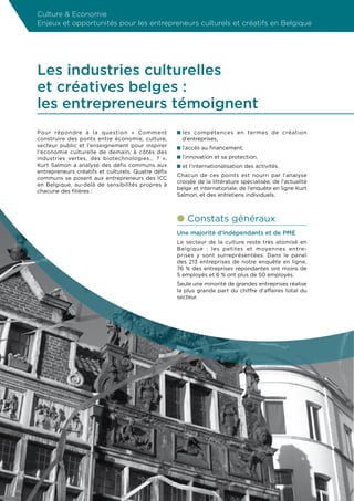 Culture  Economie
Enjeux et opportunités pour les entrepreneurs culturels et créatifs en Belgique




Les industries culturelles
et créatives belges :
les entrepreneurs témoignent
Pour répondre à la question « Comment                    n les compétences en termes de création
construire des ponts entre économie, culture,              d’entreprises,
secteur public et l’enseignement pour inspirer           n l’accès au financement,
l’économie culturelle de demain, à côtés des
industries vertes, des biotechnologies… ? »,             n l’innovation et sa protection,
Kurt Salmon a analysé des défis communs aux              n et l’internationalisation des activités.
entrepreneurs créatifs et culturels. Quatre défis
                                                         Chacun de ces points est nourri par l’analyse
communs se posent aux entrepreneurs des ICC
                                                         croisée de la littérature spécialisée, de l’actualité
en Belgique, au-delà de sensibilités propres à
                                                         belge et internationale, de l’enquête en ligne Kurt
chacune des filières :
                                                         Salmon, et des entretiens individuels.



                                                         l Constats généraux
                                                         Une majorité d’indépendants et de PME
                                                         Le secteur de la culture reste très atomisé en
                                                         Belgique : les petites et moyennes entre-
                                                         prises y sont surreprésentées. Dans le panel
                                                         des 213 entreprises de notre enquête en ligne,
                                                         76 % des entreprises répondantes ont moins de
                                                         5 employés et 6 % ont plus de 50 employés.
                                                         Seule une minorité de grandes entreprises réalise
                                                         la plus grande part du chiffre d’affaires total du
                                                         secteur.




                                                    12
 