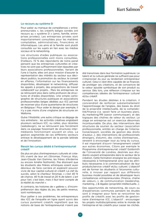 Le recours au système D
Pour palier au manque de compétences « entre-
preneuriales  », les créatifs belges sondés ont
recours au «  système D  » (amis, famille, entre-
prises privées). Les entreprises privées sont
majoritairement consultées pour les matières
comptables, administratives, financières et
informatiques. Les amis et la famille sont plutôt
consultés sur les sujets en lien avec les médias
sociaux et le networking.
Les structures d’aides publiques ou associa-
tions professionnelles sont moins consultées.
D’ailleurs, 72  % des répondants de notre panel
pensent que les entreprises culturelles et créa-
tives ne sont pas suffisamment bien épaulées par
leurs associations professionnelles. Variant de
l’une à l’autre, elles ont pour mission d’assurer la         été transmises dans leur formation supérieure. Le
représentation des intérêts du secteur aux déci-             talent et la culture générale ne suffisent pas pour
deurs publics, la promotion du secteur, le conseil           s’improviser du jour au lendemain entrepreneur
en affaires, l’information sur les financements              culturel. Celui-ci doit être capable de se financer,
disponibles, développer le networking, diffuser              de protéger ses créations, et de convaincre de
les appels à projets, des propositions de travail            la valeur ajoutée symbolique de son produit ou
collaboratif sur projets… Mais les entreprises ne            service. Dès lors, une réflexion s’impose sur les
se retrouvent plus dans cette profusion de struc-            compétences idéales de l’entrepreneur culturel
tures et d’aides disponibles. Une simple carto-              et/ou créatif.
graphie de structures publiques et associations
                                                             Pendant les études dédiées à la création, il
professionnelles belges dédiées aux ICC permet
                                                             conviendrait de renforcer substantiellement
de recenser plus d’une quarantaine de structures
                                                             l’apprentissage de l’anglais, des bases du droit
en Belgique ! Pour aider le design par exemple, il
                                                             de la propriété intellectuelle, de la comptabi-
n’y a pas moins d’une vingtaine de structures en
                                                             lité/finance (i.e. savoir faire un business plan),
Wallonie.
                                                             du marketing/PR (savoir communiquer), et des
Outre l’illisibilité, une autre critique se dégage de        logiques des chaînes de valeur du secteur. Le
nos entretiens : les activités créatives englobant           stage en entreprise est un exercice désormais
plusieurs secteurs ICC, ou celles, plus récentes             incontournable. De plus, des interventions des
(webdesign), ne se retrouvent pas forcément                  structures de soutien du secteur (association
dans ce paysage foisonnant de structures inter-              professionnelle, entités en charge de l’interna-
médiaires fonctionnant souvent en silos. La                  tional/export, sociétés de gestion des droits
gestion segmentée de ces différents secteurs                 d’auteur…), des interventions de professionnels
entrave le développement de la pensée latérale               étrangers, d’alumni, des visites d’entreprises…
et de l’innovation.                                          seraient à encourager tout au long du cursus.
                                                             Il est important d’ouvrir l’enseignement créatif
Revoir les cursus dédié à l’entrepreneuriat                  aux autres économies. Citons par exemple le
créatif                                                      Programme d’entrepreneuriat créatif Goldsmith
                                                             de l’Université de Londres, destinés aux étu-
De plus en plus d’entrepreneurs culturels et créa-
                                                             diants voulant entreprendre dans le secteur de la
tifs vivent de leur art (Stromae, Francys Alys,
                                                             création. Cette formation enseigne les pré-requis
Jean-Claude Van Damme, les frères d’Ardenne
                                                             nécessaires à l’entreprenariat ainsi que les attri-
ou encore Amélie Nothomb). Pas étonnant que
                                                             buts nécessaires à la commercialisation de leur
les étudiants des filières artistiques soient aussi
                                                             produits/service créatif et/ou culturel. L’objectif
désireux de faire carrière et espèrent pouvoir
                                                             est de former les étudiants à l’économie cultu-
vivre de leur capital culturel et créatif. La clef du
                                                             relle, à innover par rapport aux différents
succès, selon le chanteur Stromae, «  c’est 40  %
                                                             business model possibles et de développer leurs
de chance, 40 % de travail et 20 % de talent. L’art
                                                             compétences entrepreneuriales (finance, chaîne
pour l’art, c’est bien, mais il faut tenir compte de
                                                             de valeurs…), de communication (leadership,
la réalité du marché ».
                                                             marketing…)  légales (propriété intellectuelle…).
A contrario, les histoires de « galères », d’incom-
                                                             Des opportunités de networking, de cours ou
préhension des règles du jeu, de petits revenus,
                                                             d’expériences communes pendant les études
sont nombreuses.
                                                             sont à imaginer pour faire se rencontrer les
Pour pallier à ces problèmes, les entrepreneurs              profils de créatifs avec les profils de gestion-
des ICC de l’enquête en ligne ayant suivis des               naire d’entreprise ICC. L’objectif  : encourager
cursus purement créatifs regrettent que les                  les projets multidisciplinaires entre le monde de
notions de base de l’entrepreneuriat n’aient pas             l’entreprise et les créatifs pour casser les clichés.



                                                        17
 
