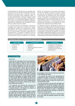 Culture  Economie
Enjeux et opportunités pour les entrepreneurs culturels et créatifs en Belgique



L’intermédiaire de l’artiste est une nouvelle pro-         Master en production de projets artistiques.
fession qui vient en soutien des artistes pour leur        Ce nouveau Master inclurait un certain nombre
permettre de trouver leur «  marché  », en par-            de cours ou de modules de formation destinés
ticulier en assurant le PR, marketing, CRM… Si             à familiariser les étudiants avec des concepts
ce type d’entrepreneur culturel a toujours existé          et des outils utiles à la production de projets  :
d’une façon ou d’une autre dans l’histoire de la           aspects juridiques et institutionnels, notions de
culture (ex. : le marchand de tableaux, l’agent…),         comptabilité, outils de communication, etc. Un
nous avons la conviction qu’il devient aujourd’hui         cycle de rencontres – 2  rencontres par mois-
essentiel de crédibiliser leur formation et leur           permettrait d’alimenter les étudiants (et leurs
mise en contact avec les créatifs.                         projets) par l’expérience de professionnels.
Le système éducatif francophone commence                   Un débat plus large se développe en Europe en
à bouger pour concilier la création et l’esprit            faveur d’une meilleure prise en compte des cours
d’entreprise. ARTES, une plate-forme trans-                se basant sur la créativité au cœur de l’enseigne-
disciplinaire de 3  écoles supérieures des arts            ment dès le plus jeune âge, pour forger les talents
de la Communauté Française à Bruxelles (le                 et alimenter l’innovation de demain. Les écoles
Conservatoire, La Cambre et l’INSAS) vient de              de Singapour généralisent déjà les cours de créa-
solliciter une habilitation nouvelle, commune,             tivité tout au long de l’enseignement primaire et
trans-domaines, pour la création d’un nouveau              secondaire afin de booster l’innovation du futur.


 Compétences idéales à l’entreprenariat culturel et créatif
•

             Talent créatif               Communication                            Entreprenariat

      •   P
           ensée latérale         •  eadership
                                     L                                       • Compétences managériale
      •   C
           réativité              •  arketing
                                     M                                       • Compétences informatiques
      •   E
           xcellence              •  elations publiques et presse
                                     R                                       • Compétences juridiques
                                   • Social CRM                              • Compétences économiques
      •   I
          nnovation
                                   • Langues                                 • Administration…




 Un autre       regard 
  Polimoda
  Polimoda est l’exemple d’une école d’entrepre-
  neurs de la mode à Florence, ville historique
  de la mode italienne. Elle est née du besoin
  de l’industrie florentine du luxe de s’adap-
  ter au marché global de la mode, de plus en
  plus concurrentiel. L’école est une initiative
  publique/privée lancée en 1986 et financée
  par les villes de Florence et Prato, les associa-
  tions professionnelles, la région Toscane, et les
                                                           encouragés en lien avec les districts industriels
  fonds sociaux européens. Présidée et dirigée
                                                           et les maisons de mode.
  par deux noms de la mode internationale
  Francesco Ferragamo et Linda Loppa, l’école              – Les projets des élèves sont régulièrement
  se veut ancrée dans les réalités du marché de            présentés devant la presse, les décideurs
  la mode. Elle associe les professionnels locaux          publics, le secteur privé, dans le cadre de
  dans la construction des cursus pédagogiques             foires et galas locaux et dans les vitrines com-
  (Chambre de commerce, filière de la chaus-               merçantes de la ville.
  sure, filière de la mode…).                              – Au sein de l’école, une spin-off, présidée par
  – En réponse aux besoins du marché ont                   le Président de la marque Versace, offre des
  été créés les Masters «  Fashion Stylists  »,            prestations de conseil en stratégie marketing
  «  Fashion Brand  », 25  Masters en anglais, et          auprès de 35 entreprises de mode (Ferragamo,
  des Summer school en chinois.                            Gucci, Tod’s, au Quatar, en Inde…). Cette filiale
                                                           capte les tendances des marchés et facilite le
  – Les étudiants sont formés sur toute la chaîne
                                                           placement des étudiants.
  de valeur de la mode, de la création de col-
  lections haute couture, jusqu’à la commercia-            – 94 % des diplômés trouvent un emploi dans
  lisation (achat/vente, relation client, art de la        les 6 mois, dans les grandes maisons de mode
  mise en vitrine…). Les stages et projets sont            du monde.




                                                      18
 