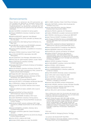 Remerciements
Nous tenons à remercier les 213 personnes qui              n  ric
                                                             E       LOWIE, directeur, Green l.f.ant Music Company
ont accepté de répondre à l’enquête entre juillet
                                                           n  urélio
                                                             A     MATTERN, chanteur dans le groupe de
et septembre 2011. Par ailleurs, nous remercions
                                                             musique Lucy Lucy !
chaleureusement les personnes suivantes qui ont
accepté de répondre à nos questions lors des entretiens    n  livier
                                                             O      MAETERLINCK, directeur, Belgian
individuels :                                                Entertainment Association (BEA)
n Julian    ALVAREZ, consultant en serious game            n  atacha
                                                             N           MALOU, galeriste, Art Temptation
n  hibault
  T           ANDERLIN, directeur marketing, Forest        n  rédéric
                                                             F           MESEEUW, conseiller institutionnel, BOZAR
  National
                                                           n  n
                                                             A     MOONS, chercheuse au CultuurLab, IBBT/SMIT
n Delphine     BEKAERT, galeriste, Hoet-Bekaert
                                                           n  ean-François
                                                             J                 NIVART, Fondateur d’intoPIX
n  ernard
  B        BOON-FALLEUR, président du Réseau des
                                                           n  e
                                                             M  Philippe PETERS/Me Patrice VANDERBEEKEN,
  arts, Bruxelles
                                                             avocats spécialisés dans la propriété intellectuelle,
n  ylvie
  S    BOUFFA, CEO Talking French  Flemish, Inc.,           NautaDutilh
  New York
                                                           n  arie
                                                             M    POK, coordinatrice Design September et
n  ulie
  J     BRUNEL et Jean-Louis DE RIDDER, président            rédactrice en chef à La Libre essentielle Focus
  de l’Union des Designers belges (UDB)
                                                           n  arie-Chantal
                                                             M                 REGOUT, fondatrice, Rue Blanche
n  uzana
  S      CAMPO-GRANDE, conseillère en innovation,
                                                           n  aren
                                                             K         RENDERS, directrice, Art Brussels
  Fedustria
                                                           n  avid
                                                             D         ROULIN, associé, architecte, Art  Build
n  irginie
  V           CIVRAIS, directrice, fonds ST’ART Invest
                                                           n sabelle
                                                             I         SCHMITT, directrice des relations
n  uc
  L   COLLIN (BATEM), dessinateur de la BD
  Marsupilami                                                institutionnelles ; Dirk VAN SOOM, directeur
                                                             opérationnel perceptions et répartitions individuelles ;
n  ulie
  J        CONSTANT, Fair Manager, Affordable Art Fair       Saldavor FERREIRA, account manager arts plastiques
n  ierre
  P         COLLIN, administrateur-gérant, cluster TWIST     et littérature, SABAM
                                                           n  enoit
                                                             B          SIMON, fondateur, Vivanova
n  aul
  P   CORTHOUTS, directeur, Overleg
  Kunstenorganisaties                                      n  irk
                                                             D       SNAUWAERT, directeur, centre d’art WIELS
n  eorges
  G       DANTINE, architecte d’intérieur et fondateur     n  enis
                                                             D        STEISEL, CEO, Emakina
  de RAVIK Design
                                                           n  nya
                                                             E        VANDENHENDE, créatrice de mode
n  iet
  P       DE KONINCK, directeur artistique, Studio 100
                                                           n  ony
                                                             R    VANDERMEERSCH, directeur, atelier de
n  arie-Laure
  M             DELABY, coordinatrice, iMAL (center for      confection Celesta
  digital cultures  technologies)
                                                           n  aul
                                                             P       VAN HAVER (Stromae), auteur-compositeur
n  hilippe
  P           DELABY, dessinateur de la BD Murena
                                                           n  an
                                                             J       VAN LOOY, senior researcher, IBBT
n  rançois
  F      DELPIERRE, directeur artistique, et Marc
  MEURISSE, CEO, Belle Productions                         n  an
                                                             J       VAN MOL, Fondateur, Addict Lab
n  ik
  R      DE NOLF, CEO groupe Media Roularta                n  eert
                                                             G   VAN DER HASSELT et Katya VAN DER
                                                             HASSELT, manager et chanteuse
n  rnaud
  A           DE PARTZ, co-fondateur de Banque dessinée
                                                           n  annes
                                                             H          VAN SEVEREN, artiste contemporain
n  uc
  L       DESHAYES, créateur de lingerie de luxe
                                                           n  armelo
                                                             C           VIRONE, directeur, bureau d’études SmartBe
n  ominique
  D              DE VILLEGAS, directeur de la maison
  Horta                                                    n  arlo
                                                             C     VUIJLSTEKE, directeur de projet sur les
                                                             industries créatives, Flanders DC
n  éborah
  D            DRION et Cédric LEGEIN, CEO, Cook 
  Book                                                     n  livier
                                                             O          WILLOCX, administrateur-délégué, BECI
n  elphine
  D        DUPONT et Flore VAN RYN,
  administratrices, Face to Face design                    Nous remercions aussi les structures de soutien aux
                                                           industries créatives et culturelles qui nous ont aidé dans
n  regory
  G           GOEMAERE, fondateur, AKA music               la diffusion de notre enquête en ligne :
n  aurent
  L           GRUMIAUX, directeur, Fishing Cactus          n  WIST,
                                                             T        Modo Brussels, WCC-BF, ASBL artistes
n  rançoise
  F        GUERIN et Monika RAHMAN, fondatrices,             contemporains, réseau Artistes Belges, Point Contact
  Cookie Therapy                                             Culture, WBI (musique, image, architecture, théâtre/
                                                             danse, mode/design), l’AEB, l’UDB, Mowda, De
n  e
  M Michel GYORY, avocat, professeur HEC Liège,              Invasie, Pepibru, Mowda, CEBEDEM, BUP, ACC, IAB,
  membre du collège d’autorisation et de contrôle au         FEBELMA, AZIMUT, Cinergie.be, FAB, Creative Club,
  CSA                                                        SmartBe, Codefrisko, Artistproject, Rydesigners,
n  aniel
  D    HANSSENS, comédien, directeur de la                   SABAM...
  Comédie de Bruxelles
n  odolphe
  R             JANSSEN, galeriste, Galerie Rodolphe       Ainsi que :
  Janssen                                                  n  lain
                                                             A        HEUREUX, Managing Director, The Egg
n  lexandra
  A          LAMBERT, directrice du Centre du Design
  et de la Mode, Bruxelles
                                                           Les auteurs de l’étude KURT SALMON :
n  enny
  L         LELEU, créatrice de mode
                                                           n  nne
                                                             A    MAGNUS, Alexandre MOENS, Adeline d’URSEL,
n  icholas
  N           LEWIS, éditeur en chef, The WORD               Vincent Fosty et Luc Moeremans
 