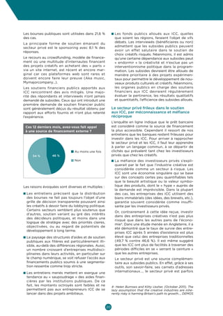 Culture  Economie
Enjeux et opportunités pour les entrepreneurs culturels et créatifs en Belgique



Les bourses publiques sont utilisées dans 21,6 %            n  es fonds publics alloués aux ICC, quelles
                                                              L
des cas.                                                      que soient les régions, feraient l’objet de vifs
La principale forme de soutien émanant du                     débats. Les interviewés (bénéficiaires ou non)
secteur privé est le sponsoring avec 8,1  % des               admettent que les subsides publics peuvent
réponses.                                                     avoir un effet salutaire dans le soutien de
                                                              choix créatifs risqués. Néanmoins, il est admis
Le recours au crowdfunding, modèle de finance-                qu’une certaine dépendance aux subsides peut
ment où une multitude d’internautes financent                 «  endormir  » la créativité et n’exclue pas un
des projets créatifs en achetant des «  parts  »              interventionnisme politique dans la program-
via un site internet, est récent et encore mar-               mation. Les subsides devraient être alloués de
ginal car ces plateformes web sont rares et                   manière prioritaire à des projets expérimen-
doivent encore faire leur preuve (Aka music,                  taux pour permettre le développement de nou-
Mymajorcompany…).                                             veaux produits culturels et créatifs. Néanmoins,
Les soutiens financiers publics apportés aux                  les organes publics en charge des soutiens
ICC rencontrent des avis mitigés. Une majo-                   financiers aux ICC devraient régulièrement
rité des répondants et interviewés n’ont jamais               évaluer la pertinence, les résultats qualitatifs
demandé de subsides. Ceux qui ont introduit une               et quantitatifs, l’efficience des subsides alloués.
première demande de soutien financier public
sont généralement déçus du résultat obtenu par              Le secteur privé frileux dans le soutien
rapport aux efforts fournis et n’ont plus retenté           aux ICC, par méconnaissance et méfiance
l’expérience.                                               réciproque
                                                            L’enquête en ligne indique que le prêt bancaire
 Ces 12 derniers mois, avez-vous fait appel                 est considéré comme la source de financement
 à une source de financement externe ?                      la plus accessible. Cependant il ressort de nos
                                                            entretiens que les banques restent frileuses pour
                                                            investir dans les ICC. Pour arriver à rapprocher
                                                            le secteur privé et les ICC, il faut leur apprendre
                                                            à parler un langage commun, à se départir de
                                Au moins une fois           clichés qui prévalent tant chez les investisseurs
     54 %         46 %                                      privés que chez les créatifs.
                                Non                         n  a méfiance des investisseurs privés s’expli-
                                                              L
                                                              querait par le fait que l’industrie créative est
                                                              considérée comme un secteur à risque. Les
                                                              ICC sont une économie singulière qui se base
                                                              sur des concepts certes peu quantifiables tels
                                                              que la beauté artistique ou la valeur symbo-
Les raisons évoquées sont diverses et multiples :             lique des produits, dont le « hype » auprès de
                                                              la demande est imprévisible. Dans la plupart
n  es entretiens précisent que la distribution
  L                                                           des cas, les entreprises des ICC utilisent des
  des bourses ne fait pas toujours l’objet d’une              biens immatériels (des idées, des brevets, etc.),
  grille de décision transparente poussant ainsi              garantie souvent considérée comme insuffi-
  les créatifs à devoir faire du lobbying politique.          sante par les investisseurs privés.
  Certains secteurs semblent plus soutenus que
                                                            	Or, contrairement à cette idée reçue, investir
  d’autres, soutien variant au gré des intérêts
                                                              dans des entreprises créatives n’est pas plus
  des décideurs politiques, et moins dans une
                                                              risqué que dans les autres pans de l’écono-
  logique de stratégie avec des priorités claires,
                                                              mie4. Dans une étude menée en Angleterre, il a
  objectivées, ou au regard de potentiels de
                                                              été démontré que le taux de survie des entre-
  développement à long terme.
                                                              prises ICC après 5 années d’existence est plus
n  e paysage des structures d’aides et de soutien
  L                                                           élevé que celui des entreprises traditionnelles
  publiques aux filières est particulièrement illi-           (49,7  % contre 46,6  %). Il est même suggéré
  sible, au-delà des différences régionales. Aussi,           que les ICC ont plus de facilités à traverser des
  un nombre croissant d’entreprises multidisci-               périodes difficiles en se « serrant la ceinture »
  plinaires dans leurs activités, en particulier sur          que les autres entreprises.
  le champ numérique, se voit refuser l’accès aux           	 secteur privé est une source complémen-
                                                              Le
  financements publics soumis à une segmenta-                 taire aux subsides publics. En effet, grâce à ses
  tion ressentie comme trop stricte.                          outils, son savoir-faire, ses carnets d’adresses
n  es entretiens menés mettent en exergue une
  L                                                           internationaux…, le secteur privé est parfois
  tendance au « saupoudrage » des aides finan-
  cières par les institutions publiques. De ce
  fait, les montants octroyés sont faibles et ne            4- Helen Burrows and Kitty Ussher, (October 2011), The
  permettent pas aux entrepreneurs ICC de se                lazy assumption that the creative industries are inhe-
  lancer dans des projets ambitieux.                        rently risky is harming Britain’s path to growth…, DEMOS



                                                       20
 