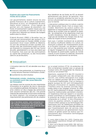 Culture  Economie
Enjeux et opportunités pour les entrepreneurs culturels et créatifs en Belgique



Explorer plus avant les financements                          Pour bénéficier de ces fonds, les ICC ne doivent
mixtes de la culture                                          généralement pas donner de garanties, mais
                                                              prouver la rentabilité attendue du bien ou du
Les gouvernements restent encore les plus                     service culturel/créatif ainsi que sa valeur ajoutée
grands financeurs de la culture (subventions,                 pour le marché.
allocations et prix). Un changement de para-
                                                              L’intervention publique pour la culture a permis
digme récent s’observe  : d’une logique de
                                                              d’en démocratiser l’accès. C’est un acquis indis-
guichet vers une logique de placement. Les
                                                              cutable. Néanmoins les acteurs publics ont
fonds d’investissement (capital risque) pour les
                                                              également la responsabilité d’encourager les ini-
entreprises culturelles et créatives ont été mis
                                                              tiatives de la société civile qui opèrent en paral-
en place pour répondre aux baisses des budgets
                                                              lèle : les entreprises et les organismes à but non
publics pour la culture.
                                                              lucratifs (fondations, fonds de dotation…). Il ne
                                                              s’agit pas de transférer les charges mais de mul-
D’abord Brustart (1992) à Bruxelles (qui ne
                                                              tiplier les moyens et leurs provenances.
s’occupe pas exclusivement des secteurs ICC),
ensuite Culturinvest en Flandre (2006), et plus               Sans quoi, il semble incohérent de se plaindre
récemment St’art Invest (2009) en Wallonie.                   de revenus insuffisants dédiés à la culture, en
Ce sont des entreprises privées (sociétés ano-                renonçant à explorer les investissements privés
nymes) avec des actionnaires publics et privés,               et la fiscalité culturelle. Les décideurs publics
qui financent la croissance des ICC par l’octroi              ont un rôle essentiel pour stimuler, augmenter,
de prêts, généralement à un taux plus élevé que               et réguler l’engagement du milieu des affaires et
la moyenne, mais aussi par des participations                 de l’épargne du grand public auprès du monde
au capital des entreprises, ou des microcrédits               culturel, et ainsi soutenir la créativité, l’économie
(dans le cas de Brustart).                                    culturelle et le rayonnement du territoire.



l nnovation
  I
L’innovation dans les ICC est abordée sous deux               sur un projet commun (71 %). Un producteur de
angles :                                                      films va facilement travailler avec un groupe de
n e recours à des partenariats, au clustering ou au
  l                                                           musique connu afin d’augmenter les chances de
  Living Lab pour favoriser la fertilisation croisée ;        succès sur son produit final.

n a protection du droit d’auteur.
  l                                                           Néanmoins, seulement 8  % des ICC s’ouvrent à
                                                              des projets collaboratifs avec des entreprises
                                                              non-ICC. Ces chiffres témoignent d’un angle
Partenariats croisés, clustering, Living Lab
                                                              mort sur l’apport pourtant réel de la créativité
ou comment ouvrir des zones blanches
                                                              à l’économie traditionnelle. C’est un manque à
de l’innovation
                                                              gagner puisque les ICC sont intrinsèquement
Les réseaux sont les sources les plus importantes             porteuses d’innovation et capables d’assurer
d’innovation et la gestion de ceux-ci deviendra               l’interface entre les diverses activités indus-
une compétence générale d’entreprise. Une entre-              trielles grâce à leur langage universel. En effet,
prise créative sur deux engage des partenariats               les ICC, particulièrement le design, croisées aux
avec d’autres entreprises des ICC. Une grande                 industries traditionnelles permettent d’amélio-
majorité des partenariats se font entre entreprises           rer l’expérience-client par rapport à un nouveau
du même segment. Ces entreprises engagent                     produit scientifique ou technologique. Elles ont
majoritairement des partenariats afin de coopérer             le potentiel de rendre le produit plus facile à
                                                              comprendre et à utiliser5. A titre d’illustration,
                                                              notons les pyjamas calmants, le papier peint
 Ces 2 dernières années, votre entreprise a-t-                utilisant la fibre optique ou les technologies thé-
 elle engagé concrètement des partenariats                    rapeutiques pour les diabétiques portables en
 avec d’autres entreprises dans le but de créer               bijou. Une étude menée aux Pays-Bas démontre
 de nouveaux produits/services ?                              que l’investissement dans les services créa-
                                                              tifs (soft innovation) est généralement moins
                                                              coûteux et génère autant de revenus que l’in-
                                                              vestissement dans l’innovation technologique
                                                              (hard innovation)6.
                                          Oui
            52 %         48 %
                                          Non                 5- Lowry Adam  Ryan Eric (2011), Creating ama-
                                                              zing customer experiences through soft innovation,
                                                              FastCompany
                                                              6- Klom Luuk  Meurink André (2001), CBS, Soft inno-
                                                              vation just as important as hard innovation, Statistics
                                                              Netherlands



                                                         22
 