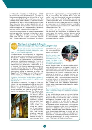 Culture  Economie
Enjeux et opportunités pour les entrepreneurs culturels et créatifs en Belgique



pour travailler ensemble en mode-projet à la RD            pénètre les organisations, par la périphérie et
de nouveaux produits et services culturels ou               par le croisement des filières. Ainsi, dans les
créatifs destinés à rencontrer un marché de niche           Living Labs, les notions de pluridisciplinarité et
porteur. Le clustering favorise le partage des              transversalité sont très fortes. Tous les acteurs
connaissances, l’émulation sur un même secteur,             (acteurs présents dans les clusters citoyens sur
l’innovation et la concentration en masse critique          le territoire, acteurs concernés par l’innovation…)
d’une expertise dans un pays. Le cluster suit un            se rassemblent et font de l’innovation ensemble,
modèle vertical et descendant : le processus d’in-          c’est-à-dire de la co-innovation, en adhérant à la
novation démarre de l’entreprise pour atteindre             démarche Living Lab.
le grand public, mais aussi les entreprises.                Les Living Labs ont plutôt l’ambition de facili-
Aujourd’hui, l’innovation ne passe plus seulement           ter la qualité de l’innovation en termes de ren-
par une approche classique (recherche en labo-              contre avec des besoins sociaux (et non pas la
ratoires, RD, puis développement industriel),              qualité technique et technologique du produit).
mais aussi par les usagers (end-user innova-                Ils capitalisent sur l’usager (groupe d’entreprises,
tion). Tendanciellement, l’innovation de rupture            grande entreprise, client).



            The Egg : le Living Lab de Bruxelles
            Interview avec Alain Heureux, Managing Director
             Quelle est la valeur ajoutée/l’intérêt         permettre de jouer
            de The Egg pour les entreprises créa-           un rôle important
  tives et culturelles en Belgique ?                        au sein du réseau.
  The Egg se veut être un endroit où cohabitent
                                                            Quels seront les
  de façon permanente des univers différents
                                                            domaines d’expé-
  tels que les médias, les jeunes entrepreneurs,
                                                            rimentation sur les-
  le théâtre, l’art, la recherche ou encore l’édu-
                                                            quels The Egg va se
  cation. La cohabitation va éveiller l’intérêt et
                                                            spécialiser pour avoir un
  le respect, et inciter à terme l’échange ou la
                                                            avantage discriminant ?
  découverte qui stimulent l’innovation et la
  créativité. The Egg est évidement ouvert au               Etant, entre autres, le nid des média belges
  monde extérieur du Quartier créant un Cercle              mais étant également désireux d’enrichir la
  Urbain mais également à toute entreprise ou               visite de chaque hôte, nous allons investir dans
  individu qui désire se mélanger au projet The             des applications mobiles et dans des écrans
  Egg afin d’y développer son activité qui va sti-          digitaux afin de faciliter l’interaction entre le
  muler encore plus l’échange et l’ouverture !              contenu, le bâtiment et chaque visiteur. Les
                                                            rôles d’écrans et d’outils mobiles sont straté-
  The Egg est membre de European Networks                   giques tant dans l’univers professionnel que
  of Living Labs (www.openlivinglabs.eu/).                  privé ou culturel, et nous désirons spécialiser
  Pourquoi ?                                                une partie de nos activités vers ces domaines
  La reconnaissance de The Egg en tant que                  en sachant que nous désirons également
  Living Lab est essentielle afin de faciliter l’hé-        rester ouvert pour des recherches ponctuelles
  bergement de projet de recherche tant au                  en tout genre.
  niveau belge qu’européen mais également
  afin d’échanger des idées et projets avec les             Comment accélérer la créativité et l’innovation
  autres Living Labs en Europe. The Egg se situe            dans l’économie belge ? Quels freins faudrait-il
                               à 500 m de la gare           débloquer ?
                               du Midi qui est un           Il faut d’abord une ouverture d’esprit et de
                               point de rencontre           l’audace, qui malheureusement ne sont pas
                               direct entre Paris-          toujours des points forts de notre civilisation
                               Londres-Cologne-             européenne ou belge. Il faut dès lors espérer
                               Amsterdam mais               que des initiatives privées telles que The
                               indirectement                Egg et autres lieux vont pouvoir favoriser les
                               avec toute l’Eu-             échanges et inciter les individus à s’ouvrir et à
                               rope au travers              s’intéresser aux autres. Les autorités publiques
                               de la connexion              devraient dégager des moyens comme la
                               avec Zaventem. De            région flamande vient de le décider malgré la
                               plus, The Egg est            crise économique. L’Europe va devoir unir ses
                               situé au cœur de             Etats si nous désirons encore pouvoir jouer un
                               Bruxelles… capi-             rôle demain parmi les grandes économies exis-
                               tale de l’Europe ce          tantes et émergentes… le talent est présent,
                               qui devrait nous             mais il faut s’unir et fédérer nos forces !




                                                       24
 