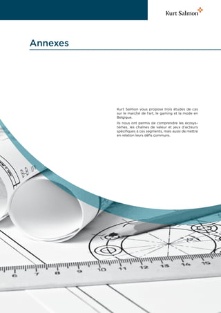 Annexes




          Kurt Salmon vous propose trois études de cas
          sur le marché de l’art, le gaming et la mode en
          Belgique.
          Ils nous ont permis de comprendre les écosys-
          tèmes, les chaînes de valeur et jeux d’acteurs
          spécifiques à ces segments, mais aussi de mettre
          en relation leurs défis communs.
 