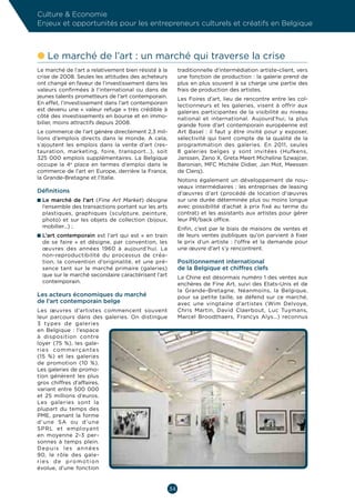 Culture  Economie
Enjeux et opportunités pour les entrepreneurs culturels et créatifs en Belgique



l  e marché de l’art : un marché qui traverse la crise
  L
Le marché de l’art a relativement bien résisté à la        traditionnelle d’intermédiation artiste-client, vers
crise de 2008. Seules les attitudes des acheteurs          une fonction de production : la galerie prend de
ont changé en faveur de l’investissement dans les          plus en plus souvent à sa charge une partie des
valeurs confirmées à l’international ou dans de            frais de production des artistes.
jeunes talents prometteurs de l’art contemporain.          Les Foires d’art, lieu de rencontre entre les col-
En effet, l’investissement dans l’art contemporain         lectionneurs et les galeries, visent à offrir aux
est devenu une « valeur refuge » très crédible à           galeries participantes de la visibilité au niveau
côté des investissements en bourse et en immo-             national et international. Aujourd’hui, la plus
bilier, moins attractifs depuis 2008.                      grande foire d’art contemporain européenne est
Le commerce de l’art génère directement 2,3 mil-           Art Basel  : il faut y être invité pour y exposer,
lions d’emplois directs dans le monde. A cela,             sélectivité qui tient compte de la qualité de la
s’ajoutent les emplois dans la vente d’art (res-           programmation des galeries. En 2011, seules
tauration, marketing, foire, transport…), soit             8  galeries belges y sont invitées (Hufkens,
325  000  emplois supplémentaires. La Belgique             Janssen, Zeno X, Greta Meert Micheline Szwajcer,
occupe la 4e place en termes d’emploi dans le              Baronian, MFC Michèle Didier, Jan Mot, Meessen
commerce de l’art en Europe, derrière la France,           de Clerq).
la Grande-Bretagne et l’Italie.                            Notons également un développement de nou-
                                                           veaux intermédiaires : les entreprises de leasing
Définitions                                                d’œuvres d’art (procédé de location d’œuvres
n  e marché de l’art (Fine Art Market) désigne
  L                                                        sur une durée déterminée plus ou moins longue
  l’ensemble des transactions portant sur les arts         avec possibilité d’achat à prix fixé au terme du
  plastiques, graphiques (sculpture, peinture,             contrat) et les assistants aux artistes pour gérer
  photo) et sur les objets de collection (bijoux,          leur PR/back office.
  mobilier…) ;                                             Enfin, c’est par le biais de maisons de ventes et
n  ’art contemporain est l’art qui est «  en train
  L                                                        de leurs ventes publiques qu’on parvient à fixer
  de se faire  » et désigne, par convention, les           le prix d’un artiste  : l’offre et la demande pour
  œuvres des années 1960 à aujourd’hui. La                 une œuvre d’art s’y rencontrent.
  non-reproductibilité du processus de créa-
  tion, la convention d’originalité, et une pré-           Positionnement international
  sence tant sur le marché primaire (galeries)             de la Belgique et chiffres clefs
  que sur le marché secondaire caractérisent l’art         La Chine est désormais numéro 1 des ventes aux
  contemporain.                                            enchères de Fine Art, suivi des Etats-Unis et de
                                                           la Grande-Bretagne. Néanmoins, la Belgique,
Les acteurs économiques du marché                          pour sa petite taille, se défend sur ce marché,
de l’art contemporain belge                                avec une vingtaine d’artistes (Wim Delvoye,
Les œuvres d’artistes commencent souvent                   Chris Martin, David Claerbout, Luc Tuymans,
leur parcours dans des galeries. On distingue              Marcel Broodthaers, Francys Alys…) reconnus
3  types de galeries
en Belgique  : l’espace
à disposition contre
loyer (75  %), les gale-
r i e s co m m e r ç a n te s
(15  %) et les galeries
de promotion (10  %).
Les galeries de promo-
tion génèrent les plus
gros chiffres d’affaires,
variant entre 500  000
et 25  millions d’euros.
Les galeries sont la
plupart du temps des
PME, prenant la forme
d’une SA ou d’une
SPRL et employant
en moyenne 2-3  per-
sonnes à temps plein.
Depuis les années
90, le rôle des gale-
r i e s d e p ro m o t i o n
évolue, d’une fonction


                                                      34
 