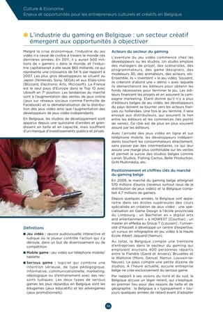 Culture  Economie
Enjeux et opportunités pour les entrepreneurs culturels et créatifs en Belgique




l  ’industrie du gaming en Belgique : un secteur créatif
  L
  émergent aux opportunités à objectiver
Malgré la crise économique, l’industrie du jeu                Acteurs du secteur du gaming
vidéo n’a cessé de croître à travers le monde ces
                                                              L’aventure du jeu vidéo commence chez les
dernières années. En 2011, il y aurait 500  mil-
                                                              développeurs ou les studios. Un studio emploie
lions de «  gamers  » dans le monde, et l’indus-
                                                              des managers de projet, des scénaristes, des
trie capitaliserait à elle seule $65 milliards, ce qui
                                                              programmateurs, des game designers, des
représente une croissance de 54 % par rapport à
                                                              modeleurs 3D, des animateurs, des acteurs, etc.
2007. Les plus gros développeurs se situent au
                                                              Ensemble, ils « inventent » le jeu vidéo. Souvent,
Japon (Nintendo, Sony, SEGA) et aux Etats-Unis
                                                              ils créeront d’abord une «  démo  » avec laquelle
(Blizzard, Electronic Arts, Microsoft). La France
                                                              ils démarcheront les éditeurs pour obtenir les
est le seul pays d’Europe dans le Top 10 avec
                                                              fonds nécessaires pour terminer le jeu. Les édi-
Ubisoft en 7e position. Les tendances du marché
                                                              teurs financent les projets et en assurent la cam-
sont à l’augmentation des ventes de jeux online
                                                              pagne marketing. Etant donné qu’il n’y a plus
(jeux sur réseaux sociaux comme Farmville de
                                                              d’éditeurs belges de jeu vidéo, les développeurs
Facebook) et la dématérialisation de la distribu-
                                                              du pays doivent se tourner vers les acteurs fran-
tion des jeux vidéo ainsi que l’augmentation des
                                                              çais ou hollandais. Une fois le jeu terminé, il sera
développeurs de jeux vidéo indépendants.
                                                              envoyé aux distributeurs, qui assurent le lien
En Belgique, les studios de développement sont                entre les éditeurs et les commerces (les points
apparus depuis une quinzaine d’années et gran-                de vente). Ce rôle est de plus en plus souvent
dissent en taille et en capacité, mais souffrent              assuré par les éditeurs.
d’un manque d’investissements publics et privés.
                                                              Avec l’arrivée des jeux vidéo en ligne et sur
                                                              téléphone mobile, les développeurs indépen-
                                                              dants touchent les consommateurs directement,
                                                              sans passer par des intermédiaires, ce qui leur
                                                              assure une marge plus confortable sur les ventes
                                                              et permet la survie des studios belges comme
                                                              Larian Studios, Fishing Cactus, Belle Production,
                                                              GriN Multimédia, etc.

                                                              Positionnement et chiffres clés du marché
                                                              du gaming belge
                                                              En 2009, le marché du gaming belge atteignait
                                                              570 millions d’euros (revenus surtout issus de la
                                                              distribution de jeux vidéo) et la Belgique comp-
                                                              tait 4,7 millions de gamers.
                                                              Depuis quelques années, la Belgique voit appa-
                                                              raitre dans ses écoles supérieures des cours
                                                              spécialisés en création de jeux vidéo  : une spé-
                                                              cialisation en Game Design à l’école provinciale
                                                              du Limbourg  ; un Bachelier en «  digital arts
                                                              and entertainment  » à HOWEST (Courtrai)  ; un
                                                              master en eMedia au Group T (Louvain) ; l’univer-
Définitions                                                   sité d’Hasselt à développé un centre d’expertise;
                                                              un cursus en infographie en jeu vidéo à la Haute
n  eu vidéo  : œuvre audiovisuelle interactive et
  J
                                                              Ecole Albert Jaquard (Namur).
  ludique où le joueur contrôle l’action qui s’y
  déroule, dans un but de divertissement ou de                Au total, la Belgique compte une trentaine
  compétition                                                 d’entreprises dans le secteur du gaming qui
                                                              emploient environs 400  personnes répartis
n  obile game : jeu vidéo sur téléphone mobile/
  M                                                           entre la Flandre (Gand et Anvers), Bruxelles et
  tablette                                                    la Wallonie (Mons, Genval, Namur, Louvain-la-
n  erious game  : logiciel qui combine une
  S                                                           Neuve). Le pays compte une petite dizaine de
  intention sérieuse, de type pédagogique,                    studios. A l’heure actuelle, aucune entreprise
  informative, communicationnelle, marketing,                 belge ne crée exclusivement du serious game.
  idéologique ou d’entraînement avec des res-                 Par rapport à ses voisins du nord et du sud, la
  sorts ludiques. Les deux types de serious                   Belgique accuse un léger retard, qui s’explique.
  games les plus répandus en Belgique sont les                en premier lieu pour des raisons de taille et de
  édugames (jeux éducatifs) et les advergames                 géographie : la Belgique a « typiquement » tou-
  (jeux promotionnels).                                       jours quelques années de retard avant d’adopter



                                                         36
 