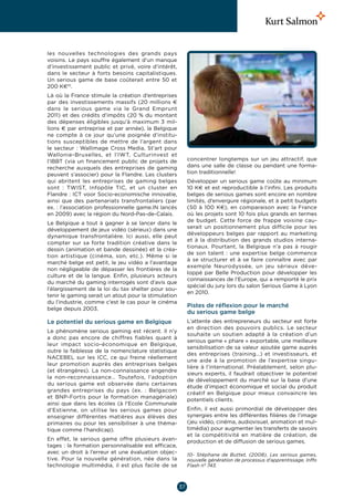 les nouvelles technologies des grands pays
voisins. Le pays souffre également d’un manque
d’investissement public et privé, voire d’intérêt,
dans le secteur à forts besoins capitalistiques.
Un serious game de base coûterait entre 50 et
200 K€10.
Là où la France stimule la création d’entreprises
par des investissements massifs (20  millions  €
dans le serious game via le Grand Emprunt
2011) et des crédits d’impôts (20  % du montant
des dépenses éligibles jusqu’à maximum 3  mil-
lions € par entreprise et par année), la Belgique
ne compte à ce jour qu’une poignée d’institu-
tions susceptibles de mettre de l’argent dans
le secteur  : Wallimage Cross Media, St’art pour
Wallonie-Bruxelles, et l’IWT, Culturinvest et
l’IBBT (via un financement public de projets de            concentrer longtemps sur un jeu attractif, que
recherche auxquels des entreprises de gaming               dans une salle de classe ou pendant une forma-
peuvent s’associer) pour la Flandre. Les clusters          tion traditionnelle!
qui abritent les entreprises de gaming belges              Développer un serious game coûte au minimum
sont  : TWIST, Infopôle TIC, et un cluster en              10 K€ et est reproductible à l’infini. Les produits
Flandre : ICT voor Socio-economische innovatie,            belges de serious games sont encore en nombre
ainsi que des partenariats transfrontaliers (par           limités, d’envergure régionale, et à petit budgets
ex. : l’association professionnelle game.IN lancés         (50 à 100  K€), en comparaison avec la France
en 2009) avec la région du Nord-Pas-de-Calais.             où les projets sont 10 fois plus grands en termes
                                                           de budget. Cette force de frappe voisine cau-
Le Belgique a tout à gagner à se lancer dans le
                                                           serait un positionnement plus difficile pour les
développement de jeux vidéo (sérieux) dans une
                                                           développeurs belges par rapport au marketing
dynamique transfrontalière. Ici aussi, elle peut
                                                           et à la distribution des grands studios interna-
compter sur sa forte tradition créative dans le
                                                           tionaux. Pourtant, la Belgique n’a pas à rougir
dessin (animation et bande dessinée) et la créa-
                                                           de son talent  : une expertise belge commence
tion artistique (cinéma, son, etc.). Même si le
                                                           à se structurer et à se faire connaître avec par
marché belge est petit, le jeu vidéo a l’avantage
                                                           exemple Neurodyssée, un jeu sérieux déve-
non négligeable de dépasser les frontières de la
                                                           loppé par Belle Production pour développer les
culture et de la langue. Enfin, plusieurs acteurs
                                                           connaissances de l’Europe, qui a remporté le prix
du marché du gaming interrogés sont d’avis que
                                                           spécial du jury lors du salon Serious Game à Lyon
l’élargissement de la loi du tax shelter pour sou-
                                                           en 2010.
tenir le gaming serait un atout pour la stimulation
du l’industrie, comme c’est le cas pour le cinéma
                                                           Pistes de réflexion pour le marché
belge depuis 2003.
                                                           du serious game belge
Le potentiel du serious game en Belgique                   L’attente des entrepreneurs du secteur est forte
                                                           en direction des pouvoirs publics. Le secteur
Le phénomène serious gaming est récent. Il n’y
                                                           souhaite un soutien adapté à la création d’un
a donc pas encore de chiffres fiables quant à
                                                           serious game « phare » exportable, une meilleure
leur impact socio-économique en Belgique,
                                                           sensibilisation de sa valeur ajoutée game auprès
outre la faiblesse de la nomenclature statistique
                                                           des entreprises (training…) et investisseurs, et
NACEBEL sur les ICC, ce qui freine réellement
                                                           une aide à la promotion de l’expertise singu-
leur promotion auprès des entreprises belges
                                                           lière à l’international. Préalablement, selon plu-
(et étrangères). La non-connaissance engendre
                                                           sieurs experts, il faudrait objectiver le potentiel
la non-reconnaissance… Toutefois, l’adoption
                                                           de développement du marché sur la base d’une
du serious game est observée dans certaines
                                                           étude d’impact économique et social du produit
grandes entreprises du pays (ex. : Belgacom
                                                           créatif en Belgique pour mieux convaincre les
et BNP-Fortis pour la formation managériale)
                                                           potentiels clients.
ainsi que dans les écoles (à l’Ecole Communale
d’Estienne, on utilise les serious games pour              Enfin, il est aussi primordial de développer des
enseigner différentes matières aux élèves des              synergies entre les différentes filières de l’image
primaires ou pour les sensibiliser à une théma-            (jeu vidéo, cinéma, audiovisuel, animation et mul-
tique comme l’handicap).                                   timédia) pour augmenter les transferts de savoirs
                                                           et la compétitivité en matière de création, de
En effet, le serious game offre plusieurs avan-            production et de diffusion de serious games.
tages : la formation personnalisable est efficace,
avec un droit à l’erreur et une évaluation objec-          10- Stéphane de Buttet, (2008), Les serious games,
tive. Pour la nouvelle génération, née dans la             nouvelle génération de processus d’apprentissage, Inffo
technologie multimédia, il est plus facile de se           Flash n° 743.



                                                      37
 