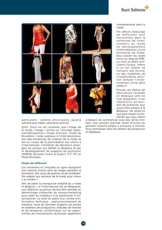 l’entreprenariat dans la
                                                                                  mode.
                                                                                  Par ailleurs, beaucoup
                                                                                  de difficultés sont
                                                                                  rencontrées dans la
                                                                                  recherche de finan-
                                                                                  cements au stade
                                                                                  d e d é ve l o p p e m e n t
                                                                                  (intermédiaire) d’une
                                                                                  entreprise de mode,
                                                                                  pour passer du stade
                                                                                  micro au rang de PME.
                                                                                  La mise en place d’in-
                                                                                  citants fiscaux, même
                                                                                  si un tax shelter ne
                                                                                  convainc pas encore,
                                                                                  ou des modalités de
                                                                                  crowdfunding pour-
                                                                                  rait stimuler l’inves-
                                                                                  tissement privé dans
                                                                                  celles-ci.
                                                                                  Ensuite, les ateliers de
                                                                                  fabrications localisés
                                                                                  en Belgique sont en
                                                                                  voie disparition. Il est
                                                                                  néanmoins primor-
                                                                                  dial de préserver leur
                                                                                  savoir-faire propre à la
                                                                                  Belgique. Ne serait-ce
                                                                                  que pour laisser la pos-
                                                                                  sibilité aux plus petits
particuliers : collants amincissants, pyjama             créateurs de commencer avec des séries limi-
calmant pour bébé, vêtements anti-UV…                    tées. Une solution avancée, serait d’inciter les
Enfin, force est de constater que l’image de             grandes maisons belges à produire, à minima,
la mode « belge » prime sur l’ancrage régio-             leurs prototypes dans les ateliers de production
nal/métropolitain (mode d’Anvers, mode de                en Belgique.
Bruxelles). L’aide publique à l’internationalisa-
tion des entreprises de création de la mode se
fait au niveau de la participation aux salons à
l’international, l’invitation de décideurs étran-
gers du secteur aux défilés en Belgique et par
le développement de supports de promotion
(WBDM, Brussels Invest  Export, FIT, FFI et
Modo Brussels).

Pistes de réflexion
Les entretiens et l’enquête en ligne soulignent
une volonté d’avoir plus de stages pendant la
formation, des cours de gestion, et de comptabi-
lité adapté aux secteurs de la mode pour mieux
« se vendre ».
Afin de palier au manque de visibilité du « made
in Belgium  » à l’international (et en Belgique),
une attention soutenue devrait être donnée au
démarchage d’attachés de presse/marketing
pour aider les créateurs à se positionner à l’in-
ternational. La mise en place d’un centre d’in-
formation technique  : approvisionnement de
matières, base de données d’agents de presse
et d’ateliers de productions, d’études de marché
et de tendances, d’information sur les oppor-
tunités de financements faciliterait également



                                                    39
 