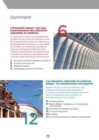 Sommaire

L’économie mauve : vers une
reconnaissance des industries
culturelles et créatives
La culture est au cœur du développement
durable. Elle est source de cohésion sociale
et territoriale. Plus encore, elle contribue au
développement économique, à l’innovation
                                                               6
et à l’emploi. Les industries culturelles et
créatives alimentent et régénèrent des
industries traditionnelles et de pointe, dans
la création de contenus, de produits et de
services à forte intensité de connaissances.

7   Que sont les industries culturelles et créatives ?
8   La culture, arme anticrise ?
9   Objectifs de l’étude
9   Méthodologie et partis pris de l’étude




                                               Les industries culturelles et créatives
                                               belges : les entrepreneurs témoignent
                                               Quelles sont les forces et les faiblesses des
                                               industries créatives et culturelles belges?
                                               Si l’avenir est à l’optimisme, les défis rencontrés
                                               par les entrepreneurs sont nombreux et
                                               partagés quelque soit le secteur.

                                               12    Constats généraux
                                               14    Made in Belgium : la Belgique, un vivier de talents
                                                     et de créativité
                                               16 Formation à l’entrepreneuriat culturel




               12
                                               19 L’accès au financement
                                               22 Innovation
                                               27 Les industries créatives et culturelles à l’international




                                                 4
 