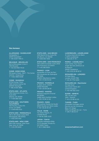 Nos bureaux

ALLEMAGNE - DUSSELDORF                ETATS-UNIS - SAN BRUNO              LUXEMBOURG - LEUDELANGE
Königsallee 11                        1250 Bayhill Drive, Suite 315       41, Zone d’activité Am Bann
40212 Düsseldorf                      San Bruno, CA 94066                 L-3372 Leudelange
T +49 (0)211 7595 0                   T +1 650 616 7200                   T +352 26 37 74 1

BELGIQUE - BRUXELLES                  ETATS-UNIS - SAN FRANCISCO          MAROC - CASABLANCA
Bd la Woluwelaan 2 box 4              345 California Street, Suite 2500   Twin Center, Tour Ouest
1150 Brussels                         San Francisco, CA 94104             Angle des bds Zerktouni et
T +32 (0)2 663 79 20                  T +1 415 296 9200                   Al-Massira
                                                                          20100 Casablanca
CHINE- HONG KONG                      FRANCE - LYON
                                                                          T +212 (0)5 22 95 83 21
99 Queen’s Road - 66/F - The Center   Immeuble Le Front de Parc
Central - Hong Kong                   109, boulevard de Stalingrad        ROYAUME-UNI - LONDRES
T +1 852 3960 6448                    BP 11259                            10 Fleet Place
                                      69608 Villeurbanne cedex            London, EC4M 7RB
CHINE - SHANGHAI                      T +33 4 72 82 52 00                 T +44 20 7710 5200
#1702 Evergo Tower
                                      FRANCE - MARSEILLE                  ROYAUME-UNI - Manchester
1325 Central Huaihai Rd
                                      5, place de la Joliette             25 Hale Road
200031 Shanghai
                                      13002 Marseille                     Altrincham WA14 2EY
T +86 21 6121 3668
                                      T +33 4 26 84 58 50                 United Kingdom
ETATS-UNIS - ATLANTA                                                      T +44 0161 925 2727
                                      FRANCE - NANTES
1355 Peachtree Street, N.E.,          Impasse Augustin-Fresnel            SUISSE - GENEVE
Suite 900                             BP 80363                            105, rue de Lyon
Atlanta, GA 30309                     44816 Saint-Herblain cedex          1203 – Genève
T +1 404 892 0321                     T +33 2 51 80 14 06                 T +41 2 23 89 42 00
ETATS-UNIS - SOUTHERN                 FRANCE - PARIS                      TUNISIE - TUNIS
CALIFORNIA                            159, avenue Charles de Gaulle       Immeuble Carthage centre
100 Pacifica, Suite 470               92521 Neuilly-sur-Seine cedex       Rue du Lac de Constance
Irvine, CA 92618                      T +33 1 55 24 30 00                 Bloc A 2e étage
T +1 949 609 0123                                                         1053 Les Berges du Lac – Tunis
                                      ITALIE - ROME
                                                                          T +216 71 96 50 57
ETATS-UNIS - MINNEAPOLIS              Via Attilio Regolo, 19
120 S. 6th Street, Suite 1600         I-00192 Roma
Minneapolis, MN 55402                 T +39 06 3280 3235
T +1 612 378 1700
                                      JAPON - TOKYO
ETATS-UNIS - NEW YORK                 Akasaka Nakagawa Bldg.
650 Fifth Avenue, 30th Floor          3-11-3 Akasaka, Minato-ku
New York, NY 10019                    107-0052 Tokyo
T +1 212 319 9450                     T +81 3 3586 6840                   www.kurtsalmon.com
 