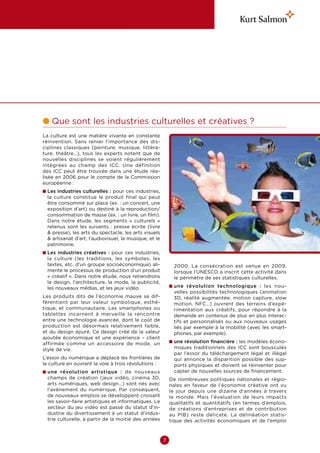 l  ue sont les industries culturelles et créatives ?
  Q
La culture est une matière vivante en constante
réinvention. Sans renier l’importance des dis-
ciplines classiques (peinture, musique, littéra-
ture, théâtre…), tous les experts notent que de
nouvelles disciplines se voient régulièrement
intégrées au champ des ICC. Une définition
des ICC peut être trouvée dans une étude réa-
lisée en 2006 pour le compte de la Commission
européenne :
n  es industries culturelles : pour ces industries,
  L
  la culture constitue le produit final qui peut
  être consommé sur place (ex. : un concert, une
  exposition d’art) ou destiné à la reproduction/
  consommation de masse (ex. : un livre, un film).
  Dans notre étude, les segments «  culturels  »
  retenus sont les suivants  : presse écrite (livre
   presse), les arts du spectacle, les arts visuels
   artisanat d’art, l’audiovisuel, la musique, et le
  patrimoine.
n  es industries créatives  : pour ces industries,
  L
  la culture (les traditions, les symboles, les
  textes, etc. d’un groupe socioéconomique) ali-              2000. La consécration est venue en 2009,
  mente le processus de production d’un produit               lorsque l’UNESCO a inscrit cette activité dans
  « créatif ». Dans notre étude, nous retiendrons             le périmètre de ses statistiques culturelles.
  le design, l’architecture, la mode, la publicité,
  les nouveaux médias, et les jeux vidéo.                   n  ne révolution technologique  : les nou-
                                                              u
                                                             velles possibilités technologiques (animation
Les produits dits de l’économie mauve se dif-                3D, réalité augmentée, motion capture, slow
férentient par leur valeur symbolique, esthé-                motion, NFC…) ouvrent des terrains d’expé-
tique, et communautaire. Les smartphones ou                  rimentation aux créatifs, pour répondre à la
tablettes incarnent à merveille la rencontre                 demande en contenus de plus en plus interac-
entre une technologie avancée, dont le coût de               tifs et personnalisés ou aux nouveaux usages
production est désormais relativement faible,                liés par exemple à la mobilité (avec les smart-
et du design épuré. Ce design créé de la valeur              phones, par exemple).
ajoutée économique et une expérience – client
affirmée comme un accessoire de mode, un                    n  ne révolution financière : les modèles écono-
                                                              u
style de vie.                                                 miques traditionnels des ICC sont bousculés
                                                              par l’essor du téléchargement légal et illégal
L’essor du numérique a déplacé les frontières de              qui annonce la disparition possible des sup-
la culture en ouvrant la voie à trois révolutions :           ports physiques et doivent se réinventer pour
n  ne révolution artistique  : de nouveaux
  u                                                           capter de nouvelles sources de financement.
  champs de création (jeux vidéo, cinéma 3D,                De nombreuses politiques nationales et régio-
  arts numériques, web design…) sont nés avec               nales en faveur de l’économie créative ont vu
  l’avènement du numérique. Par conséquent,                 le jour depuis une dizaine d’années à travers
  de nouveaux emplois se développent croisant               le monde. Mais l’évaluation de leurs impacts
  les savoir-faire artistiques et informatiques. Le         qualitatifs et quantitatifs (en termes d’emplois,
  secteur du jeu vidéo est passé du statut d’in-            de créations d’entreprises et de contribution
  dustrie du divertissement à un statut d’indus-            au PIB) reste délicate. La délinéation statis-
  trie culturelle, à partir de la moitié des années         tique des activités économiques et de l’emploi



                                                        7
 