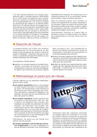 L’un des grands objectifs du prochain pro-                  entendent bien conquérir ce champ aussi en se
gramme cadre « L’Europe créative » (2014-2020)              professionnalisant et en se diversifiant rapide-
de la Commission européenne sera précisé-                   ment (cinéma, mode, animation, gaming…).
ment de convaincre les Etats membres d’adop-
                                                            Dans ce contexte porteur mais incertain, la
ter une augmentation de + 37 % pour la culture
                                                            culture voit apparaître de nouveaux investisseurs,
et l’audiovisuel par rapport à la période 2007-
                                                            de nouveaux types de projets de territoire, des
2013 (soit 1,6  milliard d’euros du budget de la
                                                            partenariats public-privé d’une ampleur inédite,
Commission) et de renforcer la compétitivité des
                                                            des politiques culturelles nationales redéfinies
secteurs culturels et créatifs. Le but : mieux aider
                                                            malgré des budgets sous tension…
les entreprises de ces secteurs à affronter la
concurrence internationale et être plus présentes           Concrètement, travailler et investir dans le
sur la scène mondiale. Si l’Europe a un avantage            domaine culturel et créatif devient une affaire
concurrentiel fort dans les ICC par rapport au              de professionnels en Europe. Qu’en est-il en
Brésil, à la Russie, l’Inde ou la Chine, ces derniers       Belgique ?



l  bjectifs de l’étude
  O
La présente étude vise à offrir une meilleure                 défis se posent à eux  : les compétences en
compréhension du fonctionnement et des                        termes de création d’entreprises, l’accès au
besoins des entreprises du secteur culturel et                financement, l’innovation et sa protection, et
créatif en Belgique. L’intention n’est pas de pré-            l’internationalisation des activités ;
senter un panorama exhaustif des filières ou une            n llustrer les enjeux belges par des regards inter-
                                                              i
analyse statistique des ICC belges.                           nationaux et formuler des pistes de réflexions
                                                              visant à renforcer les industries créatives cultu-
Concrètement, l’étude entend :                                relles dans leur ensemble ;
n  pporter un nouveau regard sur les défis trans-
  a                                                         n  tudier de manière plus approfondie les dyna-
                                                              é
  versaux, récurrents, et communs à tous les                  miques de trois segments de l’économie cultu-
  entrepreneurs créatifs et culturels en Belgique,            relle belge  : le marché de l’art, les jeux vidéo
  en allant à leur rencontre, sur le terrain. Quatre          (serious game), et la mode.



l  éthodologie et partis pris de l’étude
  M
L’étude s’appuie sur une démarche méthodolo-
gique en deux volets :
n  ne analyse quantitative grâce à une enquête
  u
  en ligne ouverte de juillet à mi-octobre 2011.
  Au total, 213  entrepreneurs (129  hommes et
  84  femmes) issus des 12  segments des indus-
  tries culturelles et créatives en Belgique y ont
  répondu. Les deux tiers de ces entreprises ont
  été créés après l’an 2000 ;
n  ne analyse qualitative menée auprès d’une
  u
  soixantaine d’entrepreneurs des ICC des
  3  régions de Belgique (des artistes, des
  employés de sociétés de protection de droits
  d’auteur, des directeurs de musées, des
  investisseurs privés, des indépendants, des
  entrepreneurs ICC…) et une revue de la biblio-
  graphie internationale sur l’économie culturelle.
  Vous trouverez la liste des entretiens à la page            statistique claire des industries culturelles
  des remerciements et une bibliographie des                  et créatives dans leur ensemble. Il n’y a pas
  sources utilisées en fin d’étude.                           de chiffres officiels concernant le poids de
                                                              l’économie créative en termes d’entreprises,
Précisément, les partis pris de l’étude Kurt
                                                              d’emplois, de contribution au PIB. Le système
Salmon sont les suivants :
                                                              statistique existant ne prend pas objectivement
n  ’analyse statistique a été écartée par précau-
  L                                                           en compte un périmètre des ICC pertinent, qui
  tion intellectuelle. A ce jour, la Belgique n’a             doit inclure le système de l’intermittence et du
  pas de définition nationale, ni de nomenclature             poly-emploi, et résoudre des incohérences du



                                                        9
 