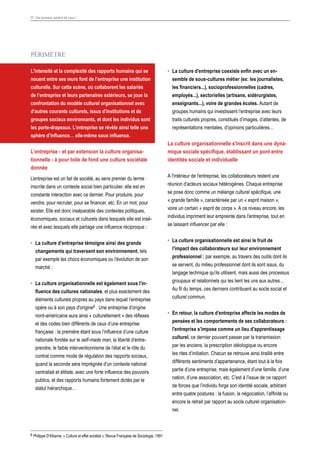 8 Philippe D’Iribarne, « Culture et effet sociétal », Revue Française de Sociologie, 1991
11 Vos bureaux parlent de vous !
•	 La culture d'entreprise coexiste enfin avec un en-
semble de sous-cultures métier (ex: les journalistes,
les financiers...), socioprofessionnelles (cadres,
employés...), sectorielles (artisans, sidérurgistes,
enseignants...), voire de grandes écoles. Autant de
groupes humains qui investissent l’entreprise avec leurs
traits culturels propres, constitués d’images, d’attentes, de
représentations mentales, d’opinions particulières…
La culture organisationnelle s'inscrit dans une dyna-
mique sociale spécifique, établissant un pont entre
identités sociale et individuelle
A l'intérieur de l'entreprise, les collaborateurs restent une
réunion d’acteurs sociaux hétérogènes. Chaque entreprise
se pose donc comme un mélange culturel spécifique, une
« grande famille », caractérisée par un « esprit maison »,
voire un certain « esprit de corps ». A ce niveau encore, les
individus impriment leur empreinte dans l'entreprise, tout en
se laissant influencer par elle :
•	 La culture organisationnelle est ainsi le fruit de
l’impact des collaborateurs sur leur environnement
professionnel : par exemple, au travers des outils dont ils
se servent, du milieu professionnel dont ils sont issus, du
langage technique qu’ils utilisent, mais aussi des processus
groupaux et relationnels qui les lient les uns aux autres…
Au fil du temps, ces derniers contribuent au socle social et
culturel commun.
•	 En retour, la culture d’entreprise affecte les modes de
pensées et les comportements de ses collaborateurs :
l'entreprise s’impose comme un lieu d'apprentissage
culturel, ce dernier pouvant passer par la transmission
par les anciens, la prescription idéologique ou encore
les rites d’initiation. Chacun se retrouve ainsi tiraillé entre
différents sentiments d’appartenance, étant tout à la fois
partie d’une entreprise, mais également d’une famille, d’une
nation, d’une association, etc. C’est à l’issue de ce rapport
de forces que l’individu forge son identité sociale, arbitrant
entre quatre postures : la fusion, la négociation, l’affinité ou
encore le retrait par rapport au socle culturel organisation-
nel.
PéRIMèTRE
L'intensité et la complexité des rapports humains qui se
nouent entre ses murs font de l’entreprise une institution
culturelle. Sur cette scène, où collaborent les salariés
de l’entreprise et leurs partenaires extérieurs, se joue la
confrontation du modèle culturel organisationnel avec
d’autres courants culturels, issus d'institutions et de
groupes sociaux environnants, et dont les individus sont
les porte-drapeaux. L’entreprise se révèle ainsi telle une
sphère d’influence… elle-même sous influence.
L’entreprise - et par extension la culture organisa-
tionnelle - à pour toile de fond une culture sociétale
donnée
L’entreprise est un fait de société, au sens premier du terme :
inscrite dans un contexte social bien particulier, elle est en
constante interaction avec ce dernier. Pour produire, pour
vendre, pour recruter, pour se financer, etc. En un mot, pour
exister. Elle est donc inséparable des contextes politiques,
économiques, sociaux et culturels dans lesquels elle est insé-
rée et avec lesquels elle partage une influence réciproque :
•	 La culture d’entreprise témoigne ainsi des grands
changements qui traversent son environnement, tels
par exemple les chocs économiques ou l’évolution de son
marché ;
•	 La culture organisationnelle est également sous l’in-
fluence des cultures nationales, et plus exactement des
éléments culturels propres au pays dans lequel l’entreprise
opère ou à son pays d'origine8 . Une entreprise d’origine
nord-américaine aura ainsi « culturellement » des réflexes
et des codes bien différents de ceux d’une entreprise
française : la première étant sous l’influence d’une culture
nationale fondée sur le self-made man, la liberté d’entre-
prendre, le faible interventionnisme de l’état et le rôle du
contrat comme mode de régulation des rapports sociaux,
quand la seconde sera imprégnée d’un contexte national
centralisé et élitiste, avec une forte influence des pouvoirs
publics, et des rapports humains fortement dictés par le
statut hiérarchique…
 