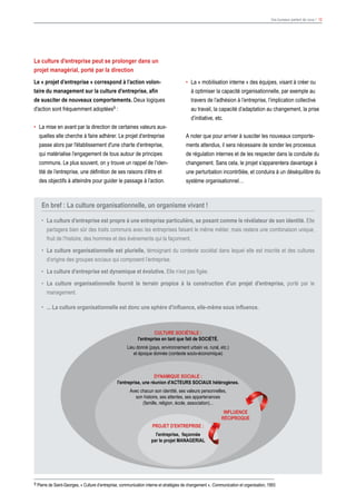 9 Pierre de Saint-Georges, « Culture d’entreprise, communication interne et stratégies de changement », Communication et organisation, 1993
Vos bureaux parlent de vous ! 12
La culture d'entreprise peut se prolonger dans un
projet managérial, porté par la direction
Le « projet d’entreprise » correspond à l’action volon-
taire du management sur la culture d’entreprise, afin
de susciter de nouveaux comportements. Deux logiques
d'action sont fréquemment adoptées9 :
•	 La mise en avant par la direction de certaines valeurs aux-
quelles elle cherche à faire adhérer. Le projet d’entreprise
passe alors par l'établissement d'une charte d’entreprise,
qui matérialise l’engagement de tous autour de principes
communs. Le plus souvent, on y trouve un rappel de l’iden-
tité de l’entreprise, une définition de ses raisons d’être et
des objectifs à atteindre pour guider le passage à l’action.
•	 La « mobilisation interne » des équipes, visant à créer ou
à optimiser la capacité organisationnelle, par exemple au
travers de l’adhésion à l’entreprise, l’implication collective
au travail, la capacité d’adaptation au changement, la prise
d’initiative, etc.
A noter que pour arriver à susciter les nouveaux comporte-
ments attendus, il sera nécessaire de sonder les processus
de régulation internes et de les respecter dans la conduite du
changement. Sans cela, le projet s’apparentera davantage à
une perturbation incontrôlée, et conduira à un déséquilibre du
système organisationnel…
En bref : La culture organisationnelle, un organisme vivant !
•	 La culture d’entreprise est propre à une entreprise particulière, se posant comme le révélateur de son identité. Elle
partagera bien sûr des traits communs avec les entreprises faisant le même métier, mais restera une combinaison unique,
fruit de l’histoire, des hommes et des événements qui la façonnent.
•	 La culture organisationnelle est plurielle, témoignant du contexte sociétal dans lequel elle est inscrite et des cultures
d’origine des groupes sociaux qui composent l’entreprise.
•	 La culture d’entreprise est dynamique et évolutive. Elle n’est pas figée.
•	 La culture organisationnelle fournit le terrain propice à la construction d'un projet d'entreprise, porté par le
management.
•	 ... La culture organisationnelle est donc une sphère d'influence, elle-même sous influence.
CULTURE SOCIÉTALE :
l'entreprise en tant que fait de SOCIÉTÉ.
Lieu donné (pays, environnement urbain vs. rural, etc.)
et époque donnée (contexte socio-économique)
DYNAMIQUE SOCIALE :
l'entreprise, une réunion d'ACTEURS SOCIAUX hétérogènes.
Avec chacun son identité, ses valeurs personnelles,
son histoire, ses attentes, ses appartenances
(famille, religion, école, association)...
PROJET D'ENTREPRISE :
l'entreprise, façonnée
par le projet MANAGERIAL
INFLUENCE
RÉCIPROQUE
 