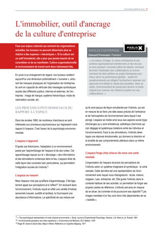 Vos bureaux parlent de vous ! 18
Face aux enjeux culturels qui animent les organisations
actuelles, les bureaux ne peuvent désormais plus se
réduire à des espaces « mécaniques ». Si la culture est
un actif immatériel, elle a plus que jamais besoin de se
concrétiser et de se manifester. Culture organisationnelle
et environnement de travail sont donc intimement liés.
En proie à ce changement de regard, nos bureaux revêtent
aujourd'hui une dimension profondément « humaine », arbo-
rant les marques physiques de l’organisation de l’entreprise.
Ils sont en capacité de véhiculer des messages symboliques
auprès des différents publics, internes et externes, de l’en-
treprise : image de marque, système hiérarchique, mode de
valorisation sociale, etc.
LES PROCESSUS PSYCHOSOCIAUX DU
RAPPORT à L’ESPACE
Dans les années 1980, de nombreux chercheurs se sont
intéressés aux processus psychosociaux qui régissaient notre
rapport à l’espace. C’est l’essor de la psychologie environne-
mentale.
L’espace s’apprend
D’après ces théoriciens, l’adaptation à un environnement
passe par l’apprentissage de l’espace et de ses codes. Cet
apprentissage repose sur le « décodage » des informations
et des stimulations contenues dans le lieu. L’espace dicte de
cette façon des conduites bien particulières, qui permettent
l’intégration sociale de l’individu11.
L’espace se ressent
Mais l’espace n’est pas qu’affaire d’apprentissage, il fait éga-
lement appel aux perceptions et à l’affect12. En évoluant dans
l’environnement, l’individu reçoit en effet une variété d’indices
sensoriels (visuels, auditifs et tactiles), lui fournissant une
abondance d’informations. La spécificité de ces indices est
L'immobilier, outil d'ancrage
de la culture d'entreprise
qu’ils sont perçus de façon simultanée par l’individu, qui est
en mesure de se faire une idée assez précise de l’ambiance
et de l’atmosphère de l’environnement dans lequel il est
plongé. L’espace se révèle ainsi sous ses aspects social (type
d’échanges qui y sont entretenus), esthétique (harmonie qui
s’en dégage) et systémique (relations entre les individus et
l’environnement). Face à ces stimulations, l’individu déve-
loppe une réponse émotionnelle, qui donnera la direction et
la tonalité de ses comportements ultérieurs dans ce même
environnement.
L’espace forge chez chacun de nous une carte
mentale
L’organisation de l’espace structure les perceptions de
l’individu selon un système imaginaire et symbolique : la carte
mentale. Cette dernière est une représentation de l’envi-
ronnement avec lequel nous interagissons : école, maison,
magasin, rues, entreprise, etc. Elle guide l’individu dans le
contexte habituel de ses activités, lui permettant de forger ses
propres cadres de référence. L’individu est ainsi en mesure
de se situer, de s’orienter et de poursuivre ses objectifs13.Les
images mentales d’un lieu sont donc très dépendantes de sa
« lisibilité ».
Paroles d’ENTREPRISE
Edouard Provenzani, Président
« Les enjeux d’image, la culture d’entreprise et son
schéma organisationnel entretiennent un lien de plus
en plus puissant. Comment attirer les talents, comment
favoriser l'implication des collaborateurs ou encore
comment les faire adhérer au projet d'entreprise pour
mieux servir sa performance globale... autant de
questionnements qui obligent l'entreprise à repenser son
approche et à élargir le champ des possibles. Dans ce
cadre, l’environnement de travail peut devenir un levier
original pour exercer une influence positive sur ses
collaborateurs. »
11 « The psychological representation of molar physical environments », Study, Journal of Experimental Psychology: General, L.M. Ward et J.A. Russell, 1981
12 « Environmental perception and urban experience », Environment and Behavior, W.H. Ittelson, 1978
13 Roger M. Downs & David Stea, Maps in Minds: Reflections on Cognitive Mapping, 1977
 