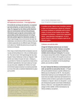 19 Vos bureaux parlent de vous !
DES CHOIX IMMOBILIERS
HAUTEMENT SYMBOLIQUES
A condition de faire l’objet de choix immobiliers judicieux,
en ligne avec les fondamentaux culturels de l’entreprise,
les bureaux constituent un inestimable outil de commu-
nication. Au travers de leurs facettes les plus visibles -
localisation et architecture – comme de leur organisation
interne – space planning et aménagement – ils ont le
pouvoir d’ancrer la culture de l’entreprise auprès de ses
différents publics.
L'adresse, une carte de visite
L’image de l’entreprise commence par une inscrip-
tion sur un territoire. A ce titre, l’adresse a une portée
hautement symbolique, elle peut jouer le rôle d'une
véritable carte de visite pour l'entreprise. Par exemple,
une entreprise exerçant des activités à l'étranger pourra faire
le choix d'une avenue célèbre, afin de signifier son poids sur
le marché national. Une entreprise de grande consommation
pourra opter pour une localisation en bord de périphérique
parisien, pour accroitre sa visibilité.
En outre, l'adresse fait référence à environnement parti-
culier, qui peut être lui aussi porteur de sens : le Triangle
d'Or pour les cabinets d'avocats, le quartier d’affaires de La
Défense pour les entreprises du CAC 40... Ceci est particu-
lièrement bien illustré par la cas de l’entreprise SCA, dont le
récent choix de s’installer à Saint-Ouen est fortement lié à la
volonté de se faire connaitre du grand public et de potentiels
investisseurs, en figurant « dans la cour des grands », au plus
près d’entreprises de grande consommation emblématiques
(Danone, L’Oréal, etc.) - avec lesquelles SCA ambitionne de
partager la même visibilité, la même reconnaissance, les
mêmes candidats au recrutement…
Application à l’environnement de travail :
de l’exploration du territoire… à son appropriation
A la lumière de ces travaux de recherche, on comprend
que toute entreprise, au travers de ses lieux, commu-
nique. En s’appuyant sur les indices qu’elle dissémine
dans son environnement, elle fournit de précieuses
informations quant au type de communications inter-
personnelles qu’elle entend promouvoir et à la façon
dont elle souhaite réguler les interactions sociales. En
faisant l’apprentissage de leur environnement de travail, les
collaborateurs rencontreront en effet de nombreux indices sur
la distance appropriée pour les différents types d’échanges,
sur le statut et sur l’identité des personnes qui occupent les
territoires de l’entreprise.
Ainsi, lorsqu’un récent embauché fait connaissance avec son
nouveau territoire professionnel, il initie une véritable explora-
tion. Tous sens en éveil, il fait l’apprentissage des lieux dans
lesquels il évolue, facilitant par ce biais son intégration. Cette
dernière sera d’ailleurs l’occasion de rituels « initiatiques »,
qui permettront à l’individu de comprendre les modes de fonc-
tionnement organisationnel, mais aussi la place qu’il occupe
aux yeux des autres. L’adaptation de l’individu à ce nouvel
environnement passera ensuite par une emprise personnelle
sur le lieu et fera naitre un sentiment d’attachement à la place
qu’il s’y est fait.
Paroles d’expert :
Gustave Nicolas Fischer, L'individu dans l'organisation :
Les dimensions oubliées, Ouvrage collectif sous la direction
de Jean-François Chanlat, 1990
« Toute intégration professionnelle passe par des modalités
particulières de relation à l’espace, un nouvel apprentissage
d’un système de lieux que l’on cherche progressivement à
connaître et à définir. (…) Nous pouvons l’interpréter comme
un processus de nidification, c’est-à-dire un style d’occupa-
tion qui transforme un espace donné en un chez soi. »
 