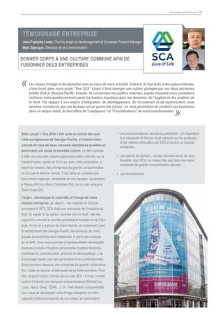Vos bureaux parlent de vous ! 20
Les enjeux d’image et de réputation sont au cœur de notre actualité. D’abord, ils font écho à des enjeux internes,
s’inscrivant dans notre projet "One SCA" visant à faire émerger une culture partagée par nos deux anciennes
entités SCA et Georgia-Pacific. Ensuite, ils concernent nos publics externes, auprès desquels nous souhaitons
renforcer notre positionnement parmi les leaders mondiaux dans les domaines de l’hygiène et des produits de
la forêt. Par rapport à ces enjeux d’intégration, de développement, de recrutement et de rayonnement, nous
sommes convaincus que nos bureaux ont un grand rôle à jouer : en nous permettant de conduire ces évolutions
dans un temps réduit, ils font office de "catalyseurs" et "d’accélérateurs" de notre transformation.
«
»
Témoignage Entreprise
Jean-François Leost, Chef du projet de déménagement et European Product Manager
Marc Specque, Directeur de la Communication
DONNER CORPS à UNE CULTURE COMMUNE AFIN DE
FUSIONNER DEUX ENTREPRISES
Notre projet « One SCA » fait suite au rachat des acti-
vités européennes de Georgia-Pacific, et traduit notre
volonté de faire de deux creusets identitaires (suédois et
américain) une seule et nouvelle culture. Le défi consiste
à bâtir une nouvelle culture organisationnelle, rythmée sur la
transformation rapide de SCA qui, avec cette acquisition, a
rejoint les leaders des entreprises de grande consommation
en Europe et dans le monde. C’est dans ce contexte que
nous avons regroupé l’ensemble de nos équipes, auparavant
à Roissy (95) et à Bois-Colombes (92), sur un site unique à
Saint-Ouen (93).
L'enjeu : développer la notoriété et l’image de notre
marque entreprise. Au départ – les origines du Groupe
remontent à 1673, SCA était une entreprise de l'industrie du
bois, du papier et du carton, tournée vers la forêt : elle est
aujourd’hui encore le premier propriétaire forestier privé d’Eu-
rope. Au fur et à mesure de notre histoire, et notamment avec
le rachat récent de Georgia-Pacific, les contours de notre
groupe se sont fortement redessinés. A partir des produits
de la forêt, nous nous sommes progressivement développés
dans les produits d’hygiène personnelle (hygiène féminine,
incontinence, produits bébé, produits de démaquillage…) et
d’essuyage papier pour les particuliers et les professionnels.
Nous sommes devenus une entreprise de grande consomma-
tion, cotée en bourse et désireuse de se faire connaitre. Pour-
tant, le grand public connait peu ou pas SCA : il nous connait
surtout à travers nos marques consommateurs (Demak'Up,
Lotus, Nana, Okay, TENA…). Or, il est devenu indispensable
pour nous de développer notre image entreprise et notre
capacité d’attraction auprès de nos cibles, en particuliers:
•	 Les consommateurs, actuels ou potentiels – en répondant
à la nécessité d’informer et de rassurer sur les pratiques
et les valeurs véhiculées par SCA à travers sa marque
entreprise ;
•	 Les talents de demain – en leur donnant envie de venir
travailler chez SCA, au même titre que dans une autre
entreprise de grande consommation réputée ;
•	 Les investisseurs.
 