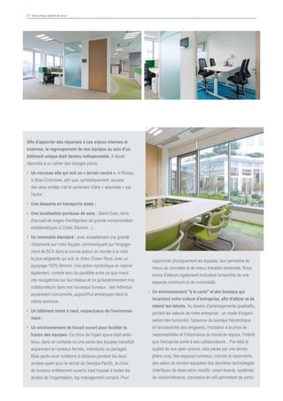 21 Vos bureaux parlent de vous !
Afin d’apporter des réponses à ces enjeux internes et
externes, le regroupement de nos équipes au sein d’un
bâtiment unique était devenu indispensable. Il devait
répondre à un cahier des charges précis :
•	 Un nouveau site qui soit un « terrain neutre », ni Roissy,
ni Bois-Colombes, afin que, symboliquement, aucune
des deux entités n’ait le sentiment d’être « absorbée » par
l’autre ;
•	 Une desserte en transports aisée ;
•	 Une localisation porteuse de sens : Saint-Ouen, terre
d’accueil de sièges d’entreprises de grande consommation
emblématiques (L’Oréal, Danone…) ;
•	 Un immeuble étendard : avec actuellement une grande
vitrophanie sur notre façade, communiquant sur l'engage-
ment de SCA dans la course autour du monde à la voile
la plus exigeante qui soit, la Volvo Ocean Race, avec un
équipage 100% féminin. Une action symbolique en interne
également, compte tenu du parallèle entre ce que vivent
ces navigatrices sur leur bateau et ce qu'expérimentent nos
collaborateurs dans nos nouveaux bureaux : des individus
auparavant concurrents, aujourd'hui embarqués dans la
même aventure.
•	 Un bâtiment remis à neuf, respectueux de l'environne-
ment ;
•	 Un environnement de travail ouvert pour faciliter la
fusion des équipes. Ce choix de l'open space était ambi-
tieux, dans un contexte où une partie des équipes travaillait
auparavant en bureaux fermés, individuels ou partagés.
Mais après avoir collaboré à distance pendant les deux
années ayant suivi le rachat de Georgia-Pacific, le choix
de bureaux entièrement ouverts s'est imposé à toutes les
strates de l’organisation, top management compris. Pour
rapprocher physiquement les équipes, leur permettre de
mieux se connaitre et de mieux travailler ensemble. Nous
avons d'ailleurs également mutualisé l'ensemble de nos
espaces communs et de convivialité.
•	 Un environnement "à la carte" et des bureaux qui
incarnent notre culture d'entreprise, afin d'attirer et de
retenir les talents. Au travers d'aménagements qualitatifs,
portant les valeurs de notre entreprise : un mode d'organi-
sation très horizontal, l'absence de lourdeur hiérarchique
et l'accessibilité des dirigeants, l'incitation à la prise de
responsabilités et l'importance du travail en équipe, l'intérêt
que l'entreprise porte à ses collaborateurs... Par-delà la
qualité de nos open spaces, cela passe par une atmos-
phère cosy, des espaces lumineux, colorés et rayonnants,
des salles de réunion équipées des dernières technologies
(interfaces de réservation intuitifs, smart boards, systèmes
de visioconférence, connexion en wifi permettant de parta-
 