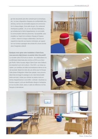 Vos bureaux parlent de vous ! 22
						
ger des documents sans être contraint par la connectique,
etc.), la mise à disposition d'espaces de confidentialité (box,
alcôves), de lieux de convivialité (espaces de communica-
tion à chaque étage), d'une salle de gym, d'un restaurant
d'entreprise qualitatif... En un mot, des lieux fédérateurs,
qui entretiennent la fierté d'appartenance, la convivialité,
la communication entre les personnes, l’accessibilité, sans
empiéter sur l’esprit et la cohésion d’équipe et l’espace
« intime » réservé à chaque collaborateur. Des lieux en
capacité de répondre aux besoins individuels, par opposi-
tion aux bureaux paysagers des années 90, encore ancrés
dans l’imaginaire collectif.
Quelques mois après notre installation à Saint-Ouen,
nous pouvons déjà dresser un premier bilan très positif.
La nouvelle culture SCA est en marche : les collaborateurs ne
se définissent désormais plus comme ex-SCA ou ex-Geor-
gia-Pacific. Notre nouveau siège à Saint-Ouen vient d'ailleurs
de remporter le prix de la culture « One SCA » au niveau eu-
ropéen, qui constitue une belle reconnaissance interne du tra-
vail accompli, faisant de notre site une vitrine pour le Groupe.
Cette phase d'intégration s'étant bien passée, nous pouvons
désormais envisager le passage à une vraie transversalité
(entre services). L'enjeu pour demain se posera moins en
termes d'appartenance à une entité « verticale » (business ou
fonction support), qu’à une identification élargie à l’entreprise
et à sa nouvelle culture, dans un cadre de référence à la fois
français et international.
Photos : © Alexis Paoli
 