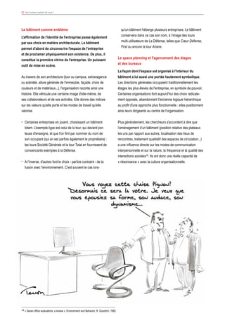 23 Vos bureaux parlent de vous !
Le bâtiment comme emblème
L'affirmation de l'identité de l'entreprise passe également
par ses choix en matière architecturale. Le bâtiment
permet d’abord de circonscrire l’espace de l’entreprise
et de proclamer physiquement son existence. De plus, il
constitue la première vitrine de l’entreprise. Un puissant
outil de mise en scène.
Au travers de son architecture (tour ou campus, extravagance
ou sobriété, allure générale de l'immeuble, façade, choix de
couleurs et de matériaux...), l'organisation raconte ainsi une
histoire. Elle véhicule une certaine image d'elle-même, de
ses collaborateurs et de ses activités. Elle donne des indices
sur les valeurs qu'elle porte et les modes de travail qu'elle
valorise.
•	 Certaines entreprises en jouent, choisissant un bâtiment
totem. L'exemple-type est celui de la tour, qui devient por-
teuse d'enseigne, et que l'on finit par nommer du nom de
son occupant (qui en est parfois également le propriétaire) :
les tours Société Générale et la tour Total en fournissent de
convaincants exemples à la Défense.
•	 A l'inverse, d'autres font le choix - parfois contraint - de la
fusion avec l'environnement. C'est souvent le cas lors-
qu'un bâtiment héberge plusieurs entreprises. Le bâtiment
conservera dans ce cas son nom, à l'image des tours
multi-utilisateurs de La Défense, telles que Cœur Défense,
First ou encore la tour Ariane.
Le space planning et l'agencement des étages
et des bureaux
La façon dont l'espace est organisé à l'intérieur du
bâtiment a lui aussi une portée hautement symbolique.
Les directions générales occupaient traditionnellement les
étages les plus élevés de l'entreprise, en symbole de pouvoir.
Certaines organisations font aujourd'hui des choix radicale-
ment opposés, abandonnant l'ancienne logique hiérarchique
au profit d'une approche plus fonctionnelle : elles positionnent
ainsi leurs dirigeants au centre de l'organisation.
Plus généralement, les chercheurs s'accordent à dire que
l’aménagement d’un bâtiment (position relative des plateaux
les uns par rapport aux autres, localisation des lieux de
rencontres, traitement qualitatif des espaces de circulation...)
a une influence directe sur les modes de communication
interpersonnelle et sur la nature, la fréquence et la qualité des
interactions sociales14. Ils ont donc une réelle capacité de
« résonnance » avec la culture organisationnelle.
14 « Seven office evaluations: a review », Environment and Behavior, R. Goodrich, 1982
 