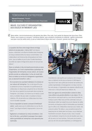 Vos bureaux parlent de vous ! 26
						
Notre métier, c’est de brainstormer et de générer des idées. Pour cela, il est capital de disposer des bons lieux. Chez
Pixelis, nous croyons au concept d’ ‘entreprise libérée’, pour entretenir et alimenter la créativité : agilité et autonomie
sont pour nous les maître mots, et cela se traduit dans la façon dont sont - et seront - pensés nos locaux.
«
»
La question des liens entre image interne et image
externe ne se pose plus : c’est un fait ! Les réseaux
sociaux, notamment, ont effacé la frontière entre l’entreprise,
la marque institutionnelle et la marque consommateur. Les
collaborateurs sont devenus des ambassadeurs de l’entre-
prise - pour le meilleur et pour le pire. Et cette importance
accordée aux enjeux d’image et de culture n’en est qu’à ses
débuts !
Dans ce contexte, le lieu de travail prend de plus en plus
d’importance, car il est la représentation symbolique de
l’organisation de l’entreprise, de ses valeurs, de la place
qu’elle accorde au collaborateur. Le lieu de travail doit
donc se mettre au service du changement organisation-
nel, en devenant évolutif et « utile » :
•	 En incarnant et en suscitant l’adhésion à la mission et
aux valeurs de l’entreprise. Car on sait aujourd’hui que
la satisfaction (et donc l’implication et la performance) du
collaborateur ne dépend plus uniquement de sa rémunéra-
tion mais de sa capacité à se reconnaitre dans le projet de
l’entreprise. Les bureaux, et à travers eux la marque, jouent
donc un véritable rôle pour aider à visualiser la mission
collective. Afin de permettre aux collaborateurs de mieux
vivre et travailler ensemble.
•	 Tout en répondant au besoin croissant d’individuali-
sation : quelle place pour le collaborateur sur son lieu de
travail ? quel degré de liberté, d’appropriation, de sur-me-
sure ?
•	 Egalement, en traduisant au mieux la tendance « bot-
tom to the top », permettant le passage d’une organi-
sation pyramidale de l’entreprise à une approche plus
matricielle.
Concrètement, cela signifie que la présence de la marque
dans un bâtiment ne doit plus se résumer à l’affichage du
logo dans le hall, mais qu’elle doit s’incarner de manière plus
subtile et généralisée à l’aménagement, à la façon dont les
flux sont pensés, à l’organisation des espaces collectifs et du
show-room, à l’accueil réservé aux visiteurs, etc.
Dans une agence de communication comme la nôtre,
nous prêtons une grande attention à ces enjeux. Afin de
faire perdurer notre esprit start-up, nous devons travailler en
bureaux ouverts. Mais nous sommes confrontés à des pro-
blématiques métier (qui exigent de pouvoir disposer de salles
de réunion et d’espaces projet) et individuelles (qui requièrent
que l’on offre à nos collaborateurs des lieux pour s’isoler, des
zones de calme). Par ailleurs, nous accueillons aujourd’hui
beaucoup de nos clients dans nos locaux, ce qui n’était pas
forcément le cas avant. De plus en plus, c’est un souhait
qu’ils manifestent, lorsqu’ils ont envie de travailler avec nous,
afin de savoir qui nous sommes. C’est aussi une occasion
pour eux de vivre une autre expérience, en s’échappant de
Témoignage Entreprise
Edouard Provenzani, Président
Aurélia Cocheteux, Consultante Communication Responsable
IMAGE, CULTURE ET ORGANISATION :
DES ENJEUX INTIMEMENT LIéS
 