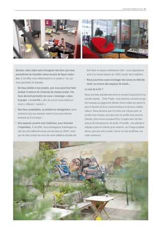 Vos bureaux parlent de vous ! 28
Demain, notre enjeu sera d’imaginer des lieux qui nous
permettront de travailler mieux encore de façon collec-
tive. A cet effet, nous réfléchissons à un projet à 1 an, qui
nous permettra de disposer…
•	 De lieux dédiés à nos projets, que nous pourrons faire
évoluer à mesure de l’avancée de chaque projet. Ces
lieux devront permettre de nous « immerger » dans
le projet, « in real life », afin de pouvoir nous mettre en
mode « réflexion / solution ».
•	 Des lieux modulables, se prêtant au changement. Nous
aimerions que nos espaces vivent et que leurs thèmes
évoluent au fil du temps !
•	 Des espaces ouverts vers l’extérieur, pour favoriser
l’inspiration. A cet effet, nous envisageons d’aménager au
sein de notre bâtiment actuel une terrasse de 200m², ainsi
que de faire tomber les murs de notre cafétéria actuelle afin
d’en faire un espace entièrement vitré – nous disposerons
ainsi d’un nouvel espace de 150m² ouvert vers l’extérieur.
•	 Nous pourrions aussi envisager des zones de défoule-
ment, ou encore des espaces de sieste…
Le mot de la fin ?
Nous sommes actuellement entre le monde d’aujourd’hui et le
monde d’après… Chez Pixelis, nous sommes convaincus que
les marques qui gagneront demain seront celles qui seront le
plus à l’écoute de leurs consommateurs et de leurs collabo-
rateurs. Nous pensons que l’on aime une marque pour ce
qu’elle nous évoque, plus que pour ce qu’elle nous procure.
Demain, plus encore qu’aujourd’hui, il s’agira donc de faire
preuve de transparence, de vérité, d’humilité - une attitude à
adopter autant en interne qu’en externe, car l’image projetée
devra, quel que soit le public, former un tout et afficher une
vraie cohérence.
 