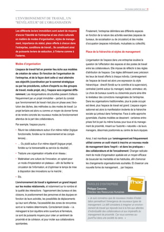 Vos bureaux parlent de vous ! 30
L'ENVIRONNEMENT DE TRAVAIL, UN
"RéVéLATEUR" DE L’ORGANISATION
Les différents leviers immobiliers sont autant de moyens
d'ancrer l'identité de l'entreprise et ses choix culturels
en matière de modes d'organisation, styles de manage-
ment, importance du statut, place offerte à chacun dans
l'entreprise, conditions de travail... Ils constituent ainsi
de puissants leviers de séduction, à l'interne comme à
l'externe.
Modes d’organisation
L’espace de travail fait en premier lieu écho aux modèles
de création de valeur. En fonction de l’organisation de
l’entreprise, et de la façon dont celle-ci veut atteindre
ses objectifs (coordination par le sommet stratégique
ou par les procédures, culture d’experts ou des groupes
de travail, mode projet, etc.), l’espace sera organisé diffé-
remment. Les réorganisations structurelles passent d’ailleurs
fréquemment par un projet immobilier – partant du constat
que l’environnement de travail n’est plus en phase avec l’évo-
lution des tâches, des méthodes ou des modes de travail. Le
projet tertiaire est alors vu comme un moyen de donner forme
et de rendre concrets les nouveaux modes de fonctionnement
attendus de la part des collaborateurs.
Par exemple, l’espace pourra :
•	 Réunir les collaborateurs autour d'un même métier (logique
fonctionnelle, fondée sur le cloisonnement et les compé-
tences)…
•	 … Ou plutôt autour d'un même objectif (logique projet,
fondée sur la transversalité au service du résultat) ;
•	 Traduire une organisation virtuelle et en réseau ;
•	 Matérialiser une culture de l'innovation, en optant pour
un mode d'implantation en plateaux – afin de faciliter la
circulation de l’information, et d’optimiser le temps de mise
à disposition des innovations sur le marché ;
•	Etc.
L’environnement de travail a également un grand impact
sur les modes relationnels, et notamment sur le nombre et
la qualité des interactions : l'agencement des bureaux et des
cloisons, le positionnement des personnes et des équipes en
fonction de leurs activités, les possibilités de déplacements
qui leur sont offertes, l'accessibilité des zones de rencontres
sont en la matière déterminants. Correctement dosés – i.e.
ménageant le bon équilibre entre ouverture et fermeture,
ce sont de puissants moyens pour créer un sentiment de
proximité et de cohésion, et pour inciter aux collaborations
spontanées.
Finalement, l’entreprise délimitera ses différents espaces
en fonction de la nature des activités exercées (espaces de
bureaux, de socialisation ou de circulation) et des modes
d’occupation (espaces individuels, mutualisés ou collectifs).
Place de la hiérarchie et styles de management
L’organisation de l’espace dans une entreprise soulève la
question de l’affectation des espaces et des postes de travail
entre les collaborateurs. Elle impose de réfléchir à des règles
d'attribution de l'espace. Ces règles définissent avec précision
les lieux de travail offerts à chaque individu. L’aménagement
de l’espace de travail est alors une expression du style
hiérarchique : directif (fondé sur le contrôle et la supervision),
centralisé (centré autour du manager), leader, animateur, etc.
Le choix de bureaux ouverts ou cloisonnés pourra ainsi être
le révélateur des convictions managériales de l’entreprise.
Dans les organisations traditionnelles, plus le poste occupé
est élevé, plus l’espace de travail est grand. L’espace organi-
sationnel est alors la manifestation évidente de la hiérarchie
sociale qui prévaut dans l'entreprise. Face à cette approche
pyramidale, d'autres modèles se dessinent : certaines entre-
prises font le pari du même bureau pour tous et du manage-
ment de proximité, misant sur l'autorité « naturelle » de leurs
managers, désormais positionnés au centre de leurs équipes.
Ainsi, il est manifeste que l’aménagement est fréquemment
utilisé comme un outil visant à inscrire un nouveau mode
de management dans l’esprit – et dans les pratiques –
des collaborateurs et de l’encadrement. Changer radicale-
ment de mode d’organisation spatiale est un moyen efficace
de bousculer les mentalités et les habitudes, afin d’amorcer
les changements organisationnels souhaités. Et d’exercer une
nouvelle forme de management… par l’espace.
Paroles d’ENTREPRISE
Philippe Canonne,
Directeur des Ressources Humaines
« Je suis convaincu que de nouveaux modes d’instal-
lation permettront l’émergence de nouveaux types de
management. Le défi consistera à imaginer un environ-
nement de travail qui réponde tout à la fois aux attentes
d’individualité des collaborateurs et aux impératifs du
management de proximité. Car nous sommes au-
jourd’hui dans une société du sens. »
 