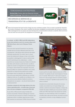 31 Vos bureaux parlent de vous !
						
Notre environnement de travail incarne l’image que nous souhaitons projeter. C’est un vecteur essentiel de l’évolution
de la culture d’entreprise. Pour nourrir l’ambition de notre plan stratégique de transformation de l’entreprise à horizon
2020, l’aménagement de nos espaces de travail doit favoriser la transversalité et stimuler la créativité. Notre environne-
ment de travail sera ainsi porteur de changement et d’innovation.
«
»
Le contexte : en 2005, le PMU réunit 400 collaborateurs
de ses sites parisiens au sein d’un nouveau siège social,
PMU Seine Ouest, situé rue du Professeur Florian
Delbarre
Nous avons alors regroupé l’ensemble de nos directions
centrales dans de nouveaux bâtiments situés dans le 15e
arrondissement. Cette décision était motivée par des enjeux
d’efficacité opérationnelle. Pour autant, dans un univers
encore très institutionnel à l’époque, mû par un fort instinct
de propriété, le déménagement n’a dans un premier temps
pas fait l’unanimité parmi les collaborateurs – certains
reprochant aux nouveaux bureaux leur froideur et la réduction
des mètres carrés alloués au poste de travail. Les défis en
matière de conduite du changement et de repositionnement
de l’image en interne étaient donc importants. Nous avons
beaucoup réfléchi aux questions de qualité de vie au travail,
notamment sur l’ergonomie des postes et les nouvelles
technologies mises à la disposition des collaborateurs.
Nous avons aussi expérimenté le télétravail pour certaines
catégories d’entre eux. En parallèle de ces réflexions, nous
nous sommes surtout attachés à faciliter les évolutions
nécessaires de nos espaces – vers plus de transversalité et
de décloisonnement.
L’évolution conjointe de notre image externe et de notre
culture organisationnelle : un double enjeu s’inscrivant
dans notre plan stratégique, le programme PMU 2020
En juin 2010, le PMU est entré de façon frontale dans
l’univers concurrentiel. Fortement challengé par l’ouverture
du marché des paris et des jeux sur Internet, l’entreprise s’est
positionnée comme un opérateur global de paris en ligne.
Dès l’ouverture à la concurrence, le PMU a lancé son activité
de paris sportifs et de poker. Quatre ans plus tard, le PMU
devenait le 1er opérateur de pari mutuel hippique en Europe
et le n°2 mondial. PMU.fr est le 1er site de pari en ligne en
France et l’un des principaux sites de e-commerce, plaçant
l’entreprise au rang de 2nd opérateur de pari sportif et n°3 du
poker sur Internet.
L’évolution de la consommation des paris et le nouveau
contexte concurrentiel nous ont imposé d’élargir notre
clientèle au-delà des seuls parieurs hippiques. L’analyse des
résultats des études marketing que nous pouvons conduire
révèle que le PMU reste toujours très associé aux courses
hippiques, son univers historique. Partir à la conquête de
nouvelles cibles, telles que les femmes, les jeunes ou encore
les néophytes, est devenu un enjeu stratégique incontour-
nable.
Témoignage Entreprise
Bernhard Opitz, Directeur adjoint des Ressources Humaines
Isabelle Grosdemouge, Responsable de la Communication Interne
DES ESPACES AU SERVICE DE LA
TRANSVERSALITé ET DE LA CRéATIVITé
 