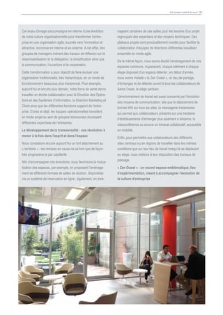 Vos bureaux parlent de vous ! 32
Cet enjeu d’image s’accompagne en interne d’une évolution
de notre culture organisationnelle pour transformer l’entre-
prise en une organisation agile, tournée vers l’innovation et
attractive, reconnue en interne et en externe. A cet effet, des
groupes de managers mènent des travaux de réflexion sur la
responsabilisation et la délégation, la simplification ainsi que
la communication, l’ouverture et la coopération.
Cette transformation a pour objectif de faire évoluer une
organisation traditionnelle, très hiérarchique, en un mode de
fonctionnement beaucoup plus transversal. Pour exemple,
aujourd’hui et encore plus demain, notre force de vente devra
travailler en étroite collaboration avec la Direction des Opéra-
tions et des Systèmes d’Information, la Direction Marketing et
Client ainsi que les différentes fonctions support de l’entre-
prise. D’ores et déjà, les équipes opérationnelles travaillent
en mode projet au sein de groupes transverses réunissant
différentes expertises de l’entreprise.
Le développement de la transversalité : une révolution à
mener à la fois dans l’esprit et dans l’espace
Nous constatons encore aujourd’hui un fort attachement au
« territoire » ; les remises en cause ne se font que de façon
très progressive et par capillarité.
Afin d’accompagner ces évolutions, nous favorisons la mutua-
lisation des espaces, par exemple, en proposant l’aménage-
ment de différents formats de salles de réunion, disponibles
via un système de réservation en ligne ; également, en amé-
nageant certaines de ces salles pour les besoins d’un projet
regroupant des expertises et des moyens techniques. Des
plateaux projets sont ponctuellement montés pour faciliter la
collaboration d’équipes de directions différentes travaillant
ensemble en mode agile.
De la même façon, nous avons étudié l’aménagement de nos
espaces communs. Auparavant, chaque bâtiment à chaque
étage disposait d’un espace détente ; en début d’année,
nous avons installé « le Zen Ouest », un lieu de partage,
d’échanges et de détente ouvert à tous les collaborateurs de
Seine Ouest, le siège parisien.
L’environnement de travail est aussi concerné par l’évolution
des moyens de communication, tels que le déploiement de
bornes Wifi sur tous les sites, la messagerie instantanée
qui permet aux collaborateurs présents sur une trentaine
d’établissements d’échanger plus aisément à distance, la
visioconférence ou encore un Intranet collaboratif, accessible
en mobilité.
Enfin, pour permettre aux collaborateurs des différents
sites centraux ou en régions de travailler dans les mêmes
conditions que sur leur lieu de travail lorsqu’ils se déplacent
au siège, nous mettons à leur disposition des bureaux de
passage.
« Zen Ouest » : un nouvel espace emblématique, lieu
d’expérimentation, visant à accompagner l’évolution de
la culture d’entreprise
 