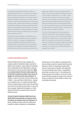 33 Vos bureaux parlent de vous !
Une expérience actuellement menée est la création de
l’espace baptisé Zen Ouest - un nom choisi par le Comité de
Direction à l’issue d’un concours en interne. Il fait écho au
nom de l’immeuble, Seine Ouest, et à sa vocation de lieu de
détente et d’échanges. Prolongé par une terrasse, il permet
de créer au besoin des espaces éphémères. Il a été inauguré
en début d’année, l’ambition étant de proposer un programme
d’animations qui mélange les équipes au-delà de leur appar-
tenance à un département donné. Récemment, un tournoi de
baby-foot a été organisé, et d’autres événements à caractère
sportif et convivial, tels que des afterworks, bar à jus / glaces
sont au programme en 2014.
Cet espace vise aussi à apporter aux collaborateurs une
meilleure connaissance des offres et services proposés par
le PMU à ses clients. A cet égard, le développement du
Business knowledge est d’autant plus important que les
salariés du PMU n’ont pas le droit de parier. Les animations
proposées ont pour objectif d’acculturer les collaborateurs
aux pratiques des clients afin de mieux les comprendre. Une
gageure pour le PMU qui compte une grande diversité de
métiers ! Nous avons ainsi organisé une initiation suivie d’un
tournoi de poker. Prochainement, un « All in PMU », événe-
ment pour parier virtuellement sur des courses hippiques
fictives et un tournoi de poker, sera proposé. Cet espace sera
aussi le lieu de retransmission des matchs de la Coupe du
Monde de Football au Brésil. En tant que partenaire officiel
de la FFF et de l’Equipe de France, nous souhaitons associer
les collaborateurs à cet événement majeur ; un concours de
pronostics en ligne complètera ce dispositif.
L’animation et l’aménagement de ce type d’espaces bé-
néficient à l’évolution de la culture d’entreprise. Quelques
mois après son ouverture, le bilan est franchement positif et
partagé par les collaborateurs qui y viennent assez naturel-
lement. Ce nouveau lieu contribue aussi à notre image en
externe car il participe d’une certaine manière à notre marque
employeur : en donnant du PMU l’image d’une entreprise
dynamique, qui investit dans des territoires d’échanges, de
partage et de convivialité !
Le statut et les attributs de pouvoir
Nombre de fenêtres dans les bureaux, épaisseur de la
moquette, qualité de l’ameublement, étage occupé dans le
bâtiment, place de parking : autant de signes qui traduisaient,
dans les organisations les plus traditionnelles, le statut des
individus situés au haut de la pyramide hiérarchique. Même
si ces indices tendent à être moins visibles aujourd’hui,
les attributions spatiales permettent encore souvent de
dégager une carte des pouvoirs dans l’entreprise. Par
exemple, au travers du sacro-saint nombre de mètres carrés
« détenus », mais aussi d’après la facilité d’accès – physique
ou tout simplement visuel - aux espaces des autres. Même
lorsque le manager partage un bureau ouvert, des distinctions
aussi minimes qu’une place près de la fenêtre ou à l’écart des
lieux de passage, l’équipement technologique, ou l’intimité
offerte par des armoires, continuent de jouer comme des
attributs du pouvoir.
Une autre marque du statut peut résider dans la pos-
sibilité offerte de personnaliser son espace de travail,
d’y imprimer son empreinte, afin de se l’approprier. Elle
peut se manifester au travers du libre choix laissé quant à
la position du mobilier, la décoration ou la matérialisation
de barrières plus ou moins visibles. Ces expressions livrent
alors des indices au sujet de la marge de liberté et de pouvoir
détenue par l’individu. Ces dynamiques requièrent d’être
prises en compte lorsqu’une entreprise revoit radicalement
ses modes d’implantation dans l’espace : l’impossibilité de
personnaliser son poste de travail – et de matérialiser phy-
siquement sa place dans l’entreprise - est souvent l’une des
grandes difficultés auxquelles se heurtent la mise en place de
bureaux non attribués. Il faut alors réfléchir à d’autres mode
de valorisation des individus…
Paroles d’expert :
M. de Coster, F. Pichault et A. Touraine
Traité de la sociologie, 1998
« Plus l’espace est personnalisé, plus la marge de
l’autonomie peut être importante »
 